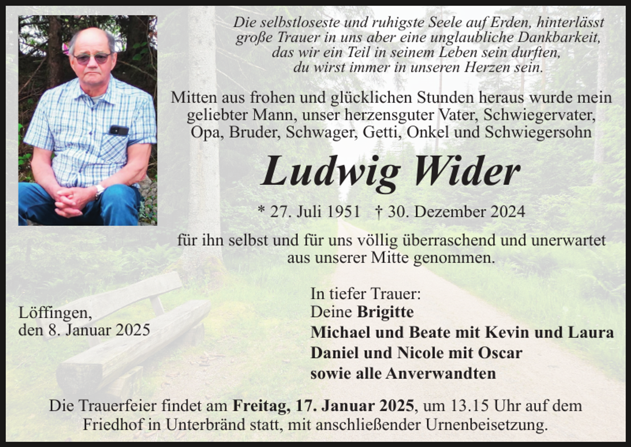 <p>Die selbstloseste und ruhigste Seele auf Erden, hinterlässt<br />große Trauer in uns aber eine unglaubliche Dankbarkeit,<br />das wir ein Teil in seinem Leben sein durften,<br />du wirst immer in unseren Herzen sein.</p><p>Mitten aus frohen und glücklichen Stunden heraus wurde mein<br />geliebter Mann, unser herzensguter Vater, Schwiegervater,<br />Opa, Bruder, Schwager, Getti, Onkel und Schwiegersohn</p><p>Ludwig Wider<br />* 27. Juli 1951 † 30. Dezember 2024<br />für ihn selbst und für uns völlig überraschend und unerwartet<br />aus unserer Mitte genommen.<br />Löffingen,<br />den 8. Januar 2025</p><p>In tiefer Trauer:<br />Deine Brigitte<br />Michael und Beate mit Kevin und Laura<br />Daniel und Nicole mit Oscar<br />sowie alle Anverwandten</p><p>Die Trauerfeier findet am Freitag, 17. Januar 2025, um 13.15 Uhr auf dem<br />Friedhof in Unterbränd statt, mit anschließender Urnenbeisetzung.</p>