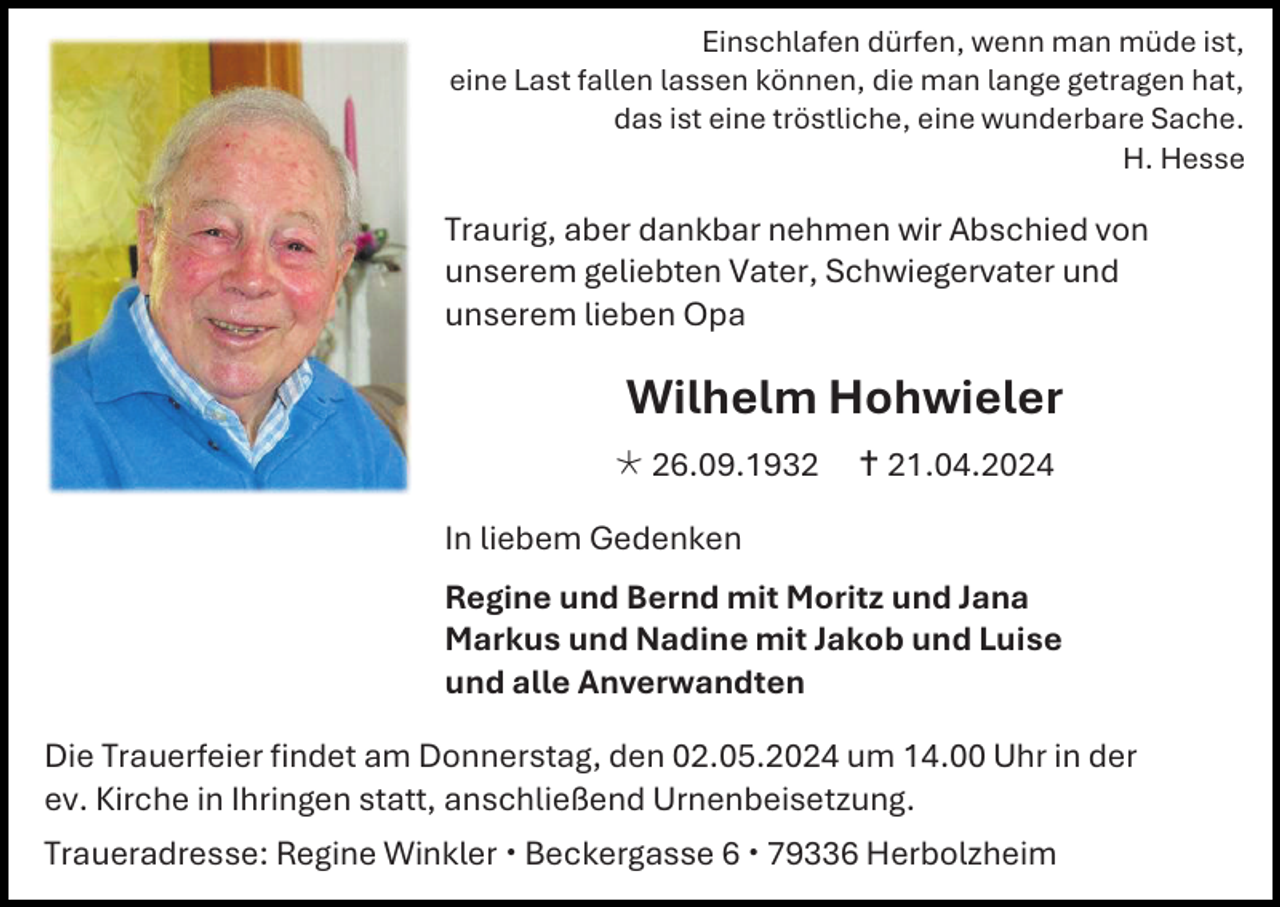 <p>Einschlafen dürfen, wenn man müde ist,<br />eine Last fallen lassen können, die man lange getragen hat,<br />das ist eine tröstliche, eine wunderbare Sache.<br />H. Hesse</p>
<p>Traurig, aber dankbar nehmen wir Abschied von<br />unserem geliebten Vater, Schwiegervater und<br />unserem lieben Opa</p>
<p>Wilhelm Hohwieler<br />* 26.09.1932</p>
<p><span>†</span> 21.04.2024</p>
<p>In liebem Gedenken<br />Regine und Bernd mit Moritz und Jana<br />Markus und Nadine mit Jakob und Luise<br />und alle Anverwandten<br />Die Trauerfeier findet am Donnerstag, den 02.05.2024 um 14.00 Uhr in der<br />ev. Kirche in Ihringen statt, anschließend Urnenbeisetzung.<br />Traueradresse: Regine Winkler Beckergasse 6 79336 Herbolzheim</p>