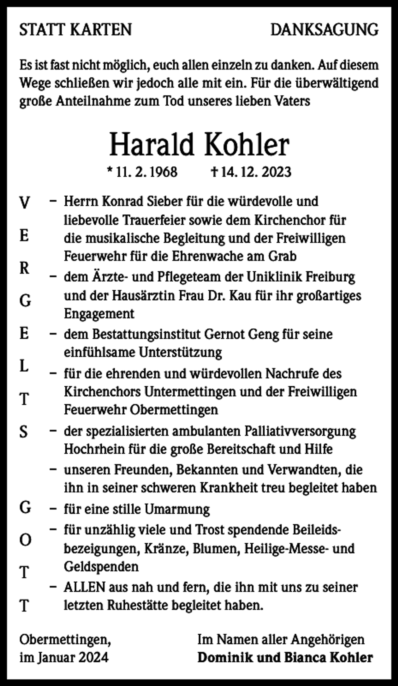 <p>STATT KARTEN</p><p>DANKSAGUNG</p><p>Es ist fast nicht möglich, euch allen einzeln zu danken. Auf diesem<br />Wege schließen wir jedoch alle mit ein. Für die überwältigend<br />große Anteilnahme zum Tod unseres lieben Vaters</p><p>Harald Kohler</p><p>* 11. 2. 1968</p><p>V<br />E<br />R<br />G<br />E<br />L<br />T<br />S</p><p>G<br />O<br />T<br />T</p><p>† 14. 12. 2023</p><p>– Herrn Konrad Sieber für die würdevolle und<br />liebevolle Trauerfeier sowie dem Kirchenchor für<br />die musikalische Begleitung und der Freiwilligen<br />Feuerwehr für die Ehrenwache am Grab<br />– dem Ärzte- und Pflegeteam der Uniklinik Freiburg<br />und der Hausärztin Frau Dr. Kau für ihr großartiges<br />Engagement<br />– dem Bestattungsinstitut Gernot Geng für seine<br />einfühlsame Unterstützung<br />– für die ehrenden und würdevollen Nachrufe des<br />Kirchenchors Untermettingen und der Freiwilligen<br />Feuerwehr Obermettingen<br />– der spezialisierten ambulanten Palliativversorgung<br />Hochrhein für die große Bereitschaft und Hilfe<br />– unseren Freunden, Bekannten und Verwandten, die<br />ihn in seiner schweren Krankheit treu begleitet haben<br />– für eine stille Umarmung<br />– für unzählig viele und Trost spendende Beileidsbezeigungen, Kränze, Blumen, Heilige-Messe- und<br />Geldspenden<br />– ALLEN aus nah und fern, die ihn mit uns zu seiner<br />letzten Ruhestätte begleitet haben.</p><p>Obermettingen,<br />im Januar 2024</p><p>Im Namen aller Angehörigen<br />Dominik und Bianca Kohler</p>