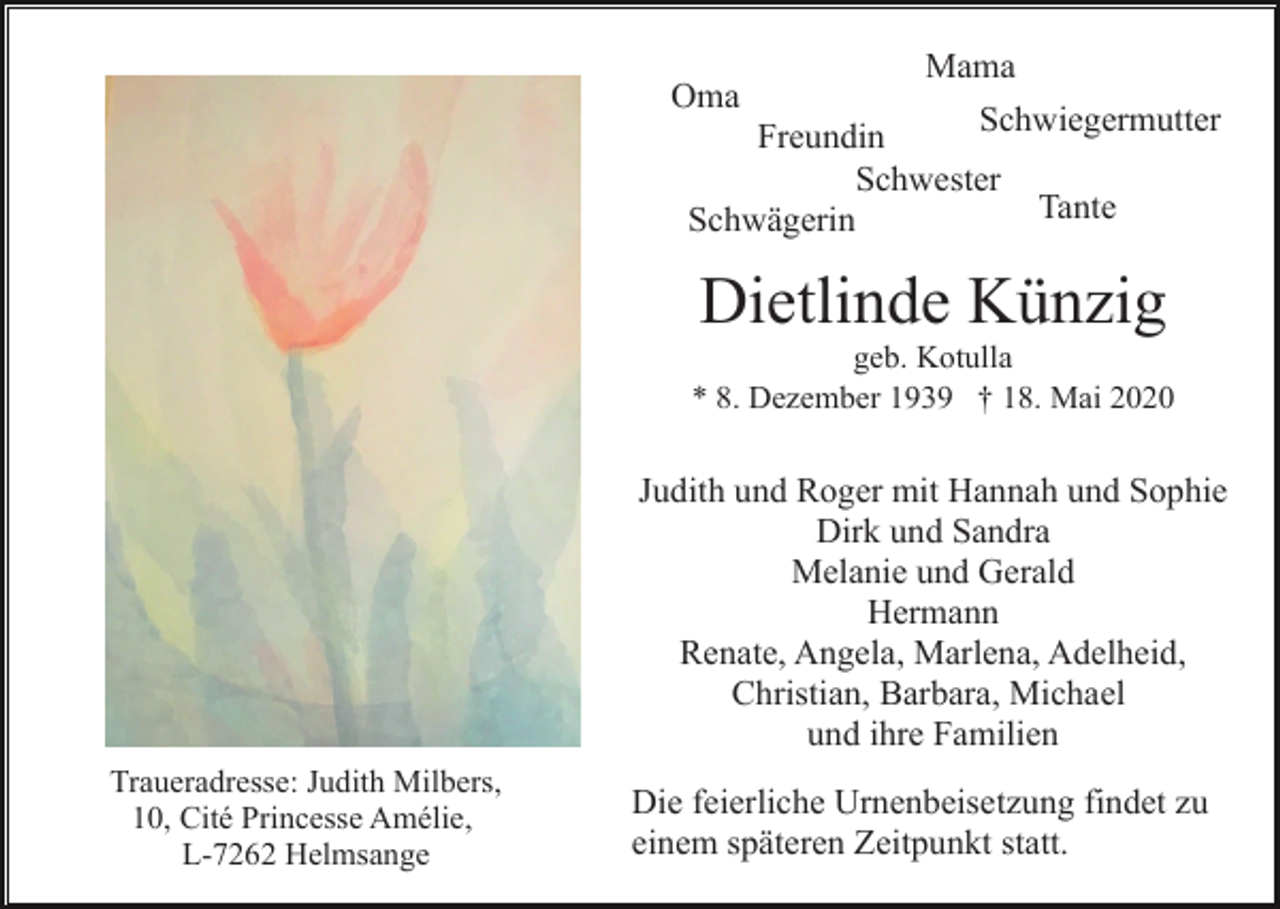 <p>Oma</p><p>Mama</p><p>Schwiegermutter<br />Freundin<br />Schwester<br />Tante<br />Schwägerin</p><p>Dietlinde Künzig<br />geb. Kotulla<br />* 8. Dezember 1939 † 18. Mai 2020</p><p>Judith und Roger mit Hannah und Sophie<br />Dirk und Sandra<br />Melanie und Gerald<br />Hermann<br />Renate, Angela, Marlena, Adelheid,<br />Christian, Barbara, Michael<br />und ihre Familien<br />Traueradresse: Judith Milbers,<br />10, Cité Princesse Amélie,<br />L-7262 Helmsange</p><p>Die feierliche Urnenbeisetzung findet zu<br />einem späteren Zeitpunkt statt.</p>