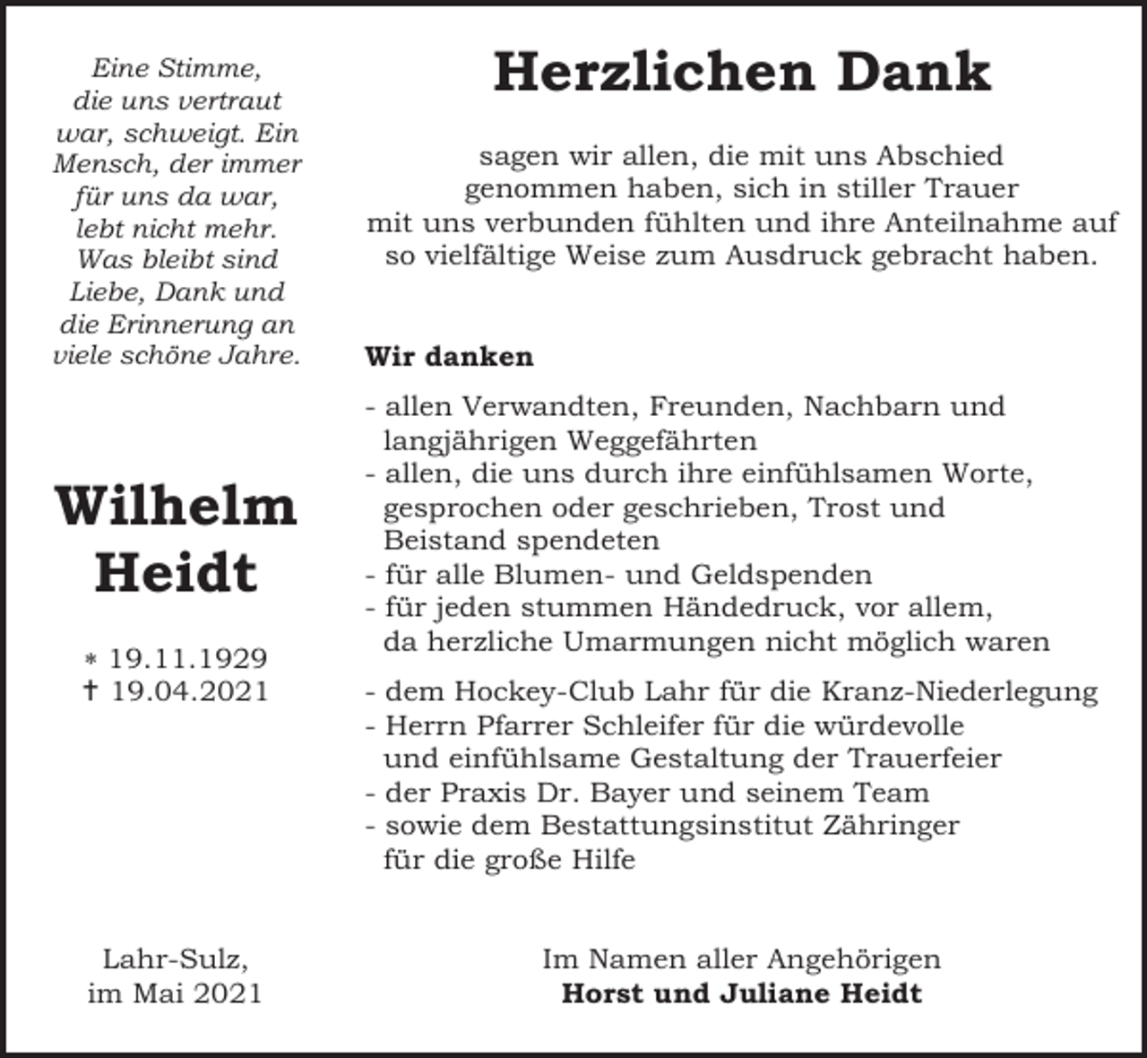 <p>Eine Stimme,<br />die uns vertraut<br />war, schweigt. Ein<br />Mensch, der immer<br />für uns da war,<br />lebt nicht mehr.<br />Was bleibt sind<br />Liebe, Dank und<br />die Erinnerung an<br />viele schöne Jahre.</p><p>Wilhelm<br />Heidt<br />* 19.11.1929<br />† 19.04.2021</p><p>Lahr-Sulz,<br />im Mai 2021</p><p>Herzlichen Dank<br />sagen wir allen, die mit uns Abschied<br />genommen haben, sich in stiller Trauer<br />mit uns verbunden fühlten und ihre Anteilnahme auf<br />so vielfältige Weise zum Ausdruck gebracht haben.</p><p>Wir danken<br />- allen Verwandten, Freunden, Nachbarn und<br />langjährigen Weggefährten<br />- allen, die uns durch ihre einfühlsamen Worte,<br />gesprochen oder geschrieben, Trost und<br />Beistand spendeten<br />- für alle Blumen- und Geldspenden<br />- für jeden stummen Händedruck, vor allem,<br />da herzliche Umarmungen nicht möglich waren<br />- dem Hockey-Club Lahr für die Kranz-Niederlegung<br />- Herrn Pfarrer Schleifer für die würdevolle<br />und einfühlsame Gestaltung der Trauerfeier<br />- der Praxis Dr. Bayer und seinem Team<br />- sowie dem Bestattungsinstitut Zähringer<br />für die große Hilfe</p><p>Im Namen aller Angehörigen<br />Horst und Juliane Heidt</p>