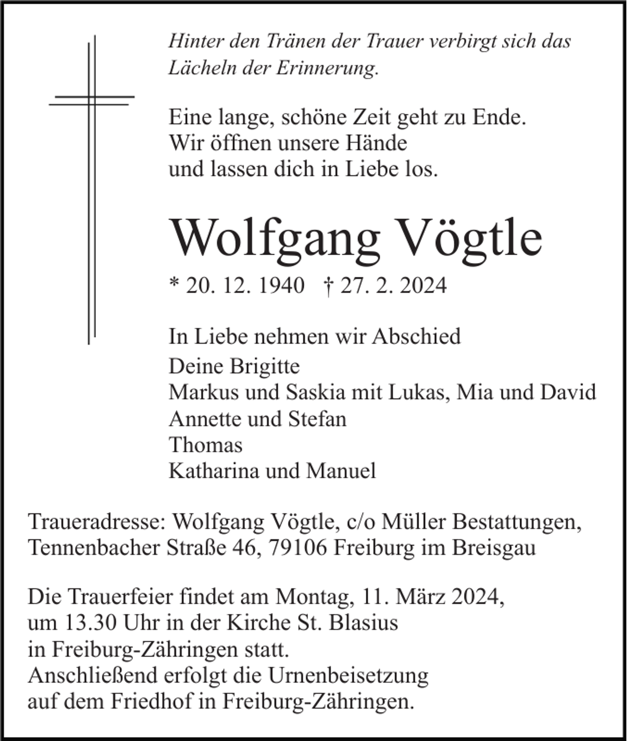 Hinter den Tränen der Trauer verbirgt sich das
Lächeln der Erinnerung.
Eine lange, schöne Zeit geht zu Ende.
Wir öffnen unsere Hände
und lassen dich in Liebe los.
Wolfgang Vögtle
*20. 12. 1940 † 27. 2. 2024
In Liebe nehmen wir Abschied
Deine Brigitte
Markus und Saskia mit Lukas, Mia und David
Annette und Stefan
Thomas
Katharina und Manuel
Traueradresse: Wolfgang Vögtle, c/o Müller Bestattungen,
Tennenbacher Straße 46, 79106 Freiburg im Breisgau
Die Trauerfeier findet am Montag, 11. März 2024,
um 13.30 Uhr in der Kirche St. Blasius
in Freiburg-Zähringen statt.
Anschließend erfolgt die Urnenbeisetzung
auf dem Friedhof in Freiburg-Zähringen.