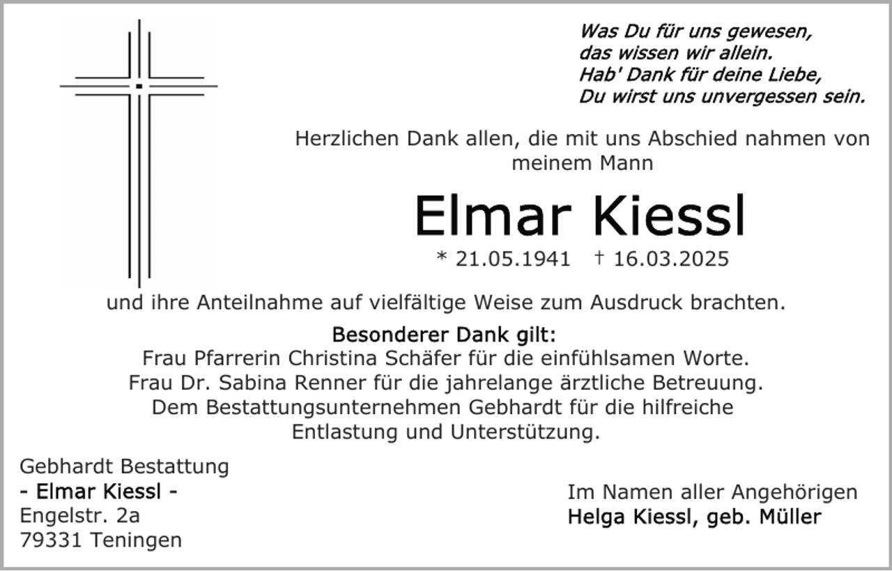 <p>Herzlichen Dank allen, die mit uns Abschied nahmen von<br />meinem Mann</p><p>* 21.05.1941</p><p>† 16.03.2025</p><p>und ihre Anteilnahme auf vielfältige Weise zum Ausdruck brachten.<br />Frau Pfarrerin Christina Schäfer für die einfühlsamen Worte.<br />Frau Dr. Sabina Renner für die jahrelange ärztliche Betreuung.<br />Dem Bestattungsunternehmen Gebhardt für die hilfreiche<br />Entlastung und Unterstützung.<br />Gebhardt Bestattung<br />Engelstr. 2a<br />79331 Teningen</p><p>Im Namen aller Angehörigen</p>