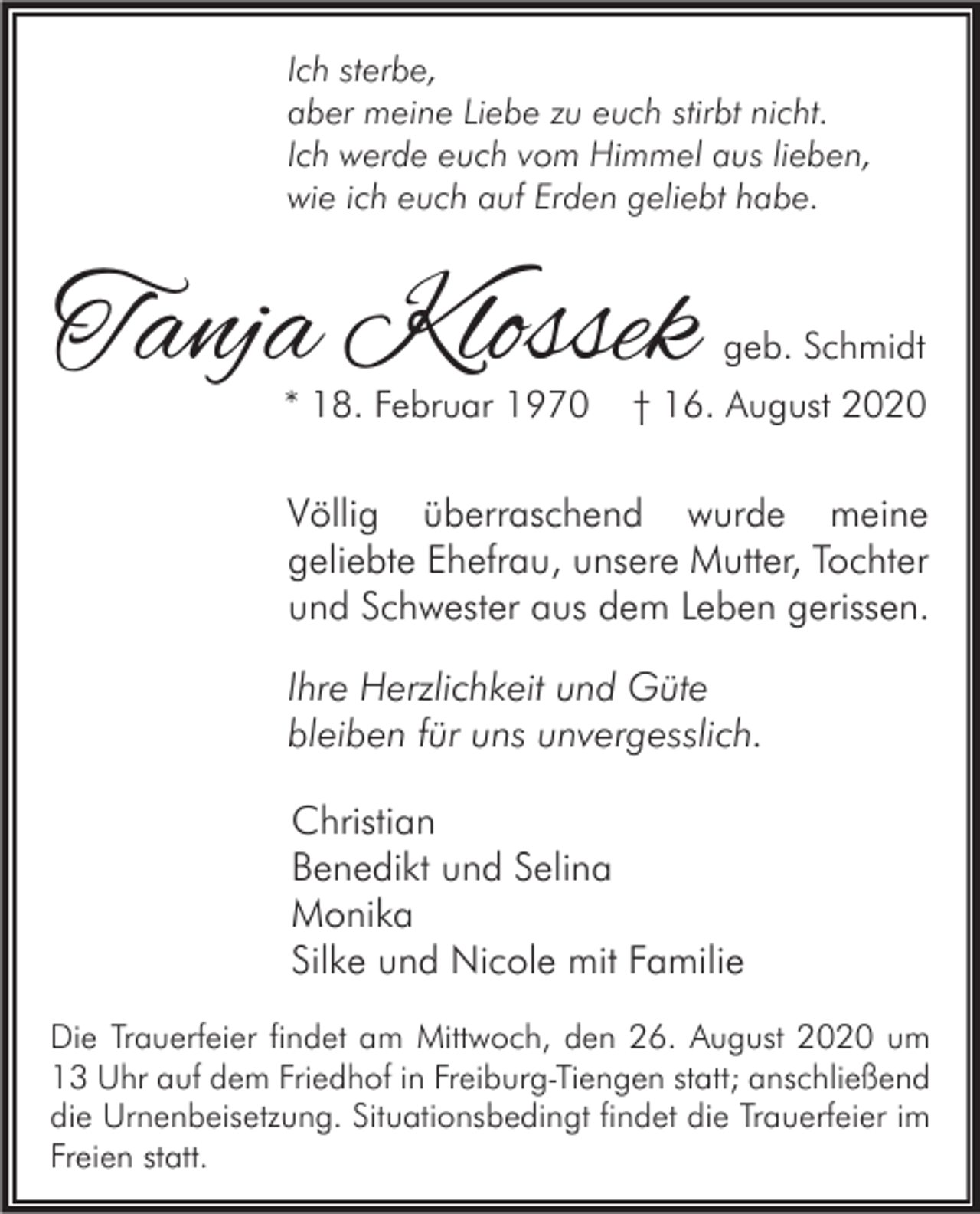 <p>Ich sterbe,<br />aber meine Liebe zu euch stirbt nicht.<br />Ich werde euch vom Himmel aus lieben,<br />wie ich euch auf Erden geliebt habe.</p><p>Tanja Klossek<br />* 18. Februar 1970</p><p>geb. Schmidt</p><p>† 16. August 2020</p><p>Völlig überraschend wurde meine<br />geliebte Ehefrau, unsere Mutter, Tochter<br />und Schwester aus dem Leben gerissen.<br />Ihre Herzlichkeit und Güte<br />bleiben für uns unvergesslich.<br />Christian<br />Benedikt und Selina<br />Monika<br />Silke und Nicole mit Familie<br />Die Trauerfeier findet am Mittwoch, den 26. August 2020 um<br />13 Uhr auf dem Friedhof in Freiburg-Tiengen statt; anschließend<br />die Urnenbeisetzung. Situationsbedingt findet die Trauerfeier im<br />Freien statt.</p>