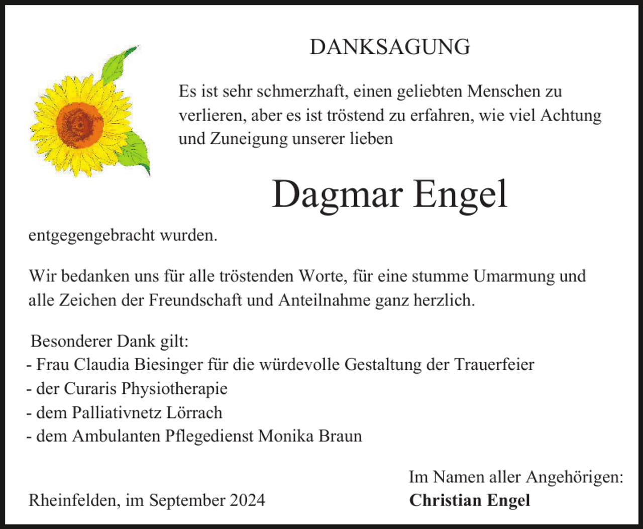 <p>DANKSAGUNG<br />Es ist sehr schmerzhaft, einen geliebten Menschen zu<br />verlieren, aber es ist tröstend zu erfahren, wie viel Achtung<br />und Zuneigung unserer lieben</p><p>Dagmar Engel<br />entgegengebracht wurden.<br />Wir bedanken uns für alle tröstenden Worte, für eine stumme Umarmung und<br />alle Zeichen der Freundschaft und Anteilnahme ganz herzlich.<br />Besonderer Dank gilt:<br />- Frau Claudia Biesinger für die würdevolle Gestaltung der Trauerfeier<br />- der Curaris Physiotherapie<br />- dem Palliativnetz Lörrach<br />- dem Ambulanten Pflegedienst Monika Braun</p><p>Rheinfelden, im September 2024</p><p>Im Namen aller Angehörigen:<br />Christian Engel</p>