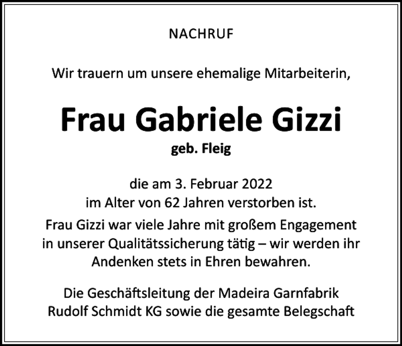 <p>NACHRUF<br />Wir trauern um unsere ehemalige Mitarbeiterin,</p><p>Frau Gabriele Gizzi<br />geb. Fleig</p><p>die am 3. Februar 2022<br />im Alter von 62 Jahren verstorben ist.<br />Frau Gizzi war viele Jahre mit großem Engagement<br />in unserer Qualitätssicherung tätig – wir werden ihr<br />Andenken stets in Ehren bewahren.<br />Die Geschäftsleitung der Madeira Garnfabrik<br />Rudolf Schmidt KG sowie die gesamte Belegschaft</p>