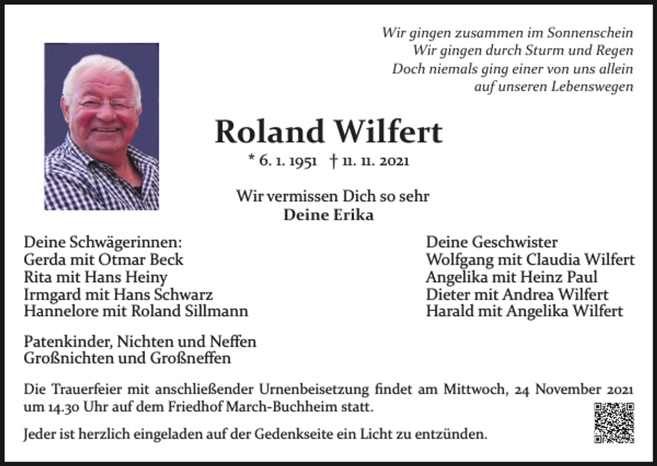<p>Wir gingen zusammen im Sonnenschein<br />Wir gingen durch Sturm und Regen<br />Doch niemals ging einer von uns allein<br />auf unseren Lebenswegen</p><p>Roland Wilfert<br />* 6. 1. 1951 † 11. 11. 2021<br />Wir vermissen Dich so sehr<br />Deine Erika<br />Deine Schwägerinnen:<br />Gerda mit Otmar Beck<br />Rita mit Hans Heiny<br />Irmgard mit Hans Schwarz<br />Hannelore mit Roland Sillmann</p><p>Deine Geschwister<br />Wolfgang mit Claudia Wilfert<br />Angelika mit Heinz Paul<br />Dieter mit Andrea Wilfert<br />Harald mit Angelika Wilfert</p><p>Patenkinder, Nichten und Neﬀen<br />Großnichten und Großneﬀen<br />Die Trauerfeier mit anschließender Urnenbeisetzung ﬁndet am Mittwoch, 24 November 2021<br />um 14.30 Uhr auf dem Friedhof March­Buchheim statt.<br />Jeder ist herzlich eingeladen auf der Gedenkseite ein Licht zu entzünden.</p>