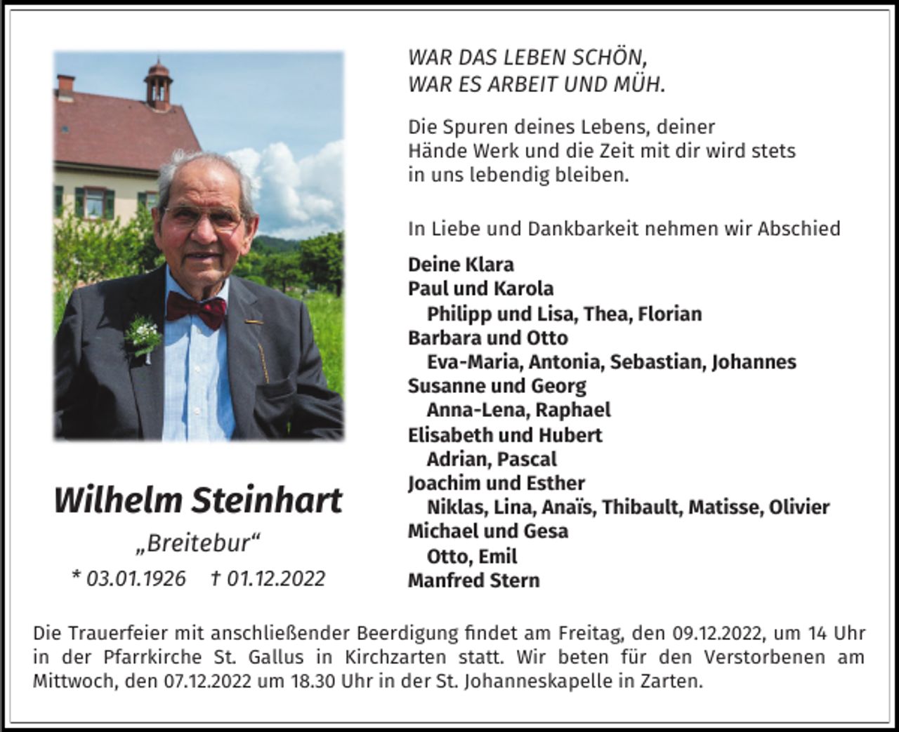 <p>WAR DAS LEBEN SCHÖN,<br />WAR ES ARBEIT UND MÜH.<br />Die Spuren deines Lebens, deiner<br />Hände Werk und die Zeit mit dir wird stets<br />in uns lebendig bleiben.<br />In Liebe und Dankbarkeit nehmen wir Abschied</p><p>Wilhelm Steinhart<br />„Breitebur“<br />* 03.01.1926</p><p>† 01.12.2022</p><p>Deine Klara<br />Paul und Karola<br />Philipp und Lisa, Thea, Florian<br />Barbara und Otto<br />Eva-Maria, Antonia, Sebastian, Johannes<br />Susanne und Georg<br />Anna-Lena, Raphael<br />Elisabeth und Hubert<br />Adrian, Pascal<br />Joachim und Esther<br />Niklas, Lina, Anaïs, Thibault, Matisse, Olivier<br />Michael und Gesa<br />Otto, Emil<br />Manfred Stern</p><p>Die Trauerfeier mit anschließender Beerdigung findet am Freitag, den 09.12.2022, um 14 Uhr<br />in der Pfarrkirche St. Gallus in Kirchzarten statt. Wir beten für den Verstorbenen am<br />Mittwoch, den 07.12.2022 um 18.30 Uhr in der St. Johanneskapelle in Zarten.</p>