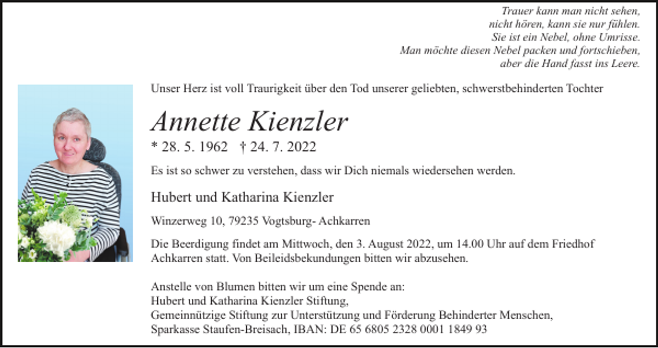 <p>Trauer kann man nicht sehen,<br />nicht hören, kann sie nur fühlen.<br />Sie ist ein Nebel, ohne Umrisse.<br />Man möchte diesen Nebel packen und fortschieben,<br />aber die Hand fasst ins Leere.</p><p>Unser Herz ist voll Traurigkeit über den Tod unserer geliebten, schwerstbehinderten Tochter</p><p>Annette Kienzler<br />* 28. 5. 1962 † 24. 7. 2022<br />Es ist so schwer zu verstehen, dass wir Dich niemals wiedersehen werden.</p><p>Hubert und Katharina Kienzler<br />Winzerweg 10, 79235 Vogtsburg- Achkarren<br />Die Beerdigung findet am Mittwoch, den 3. August 2022, um 14.00 Uhr auf dem Friedhof<br />Achkarren statt. Von Beileidsbekundungen bitten wir abzusehen.<br />Anstelle von Blumen bitten wir um eine Spende an:<br />Hubert und Katharina Kienzler Stiftung,<br />Gemeinnützige Stiftung zur Unterstützung und Förderung Behinderter Menschen,<br />Sparkasse Staufen-Breisach, IBAN: DE 65 6805 2328 000843</p>