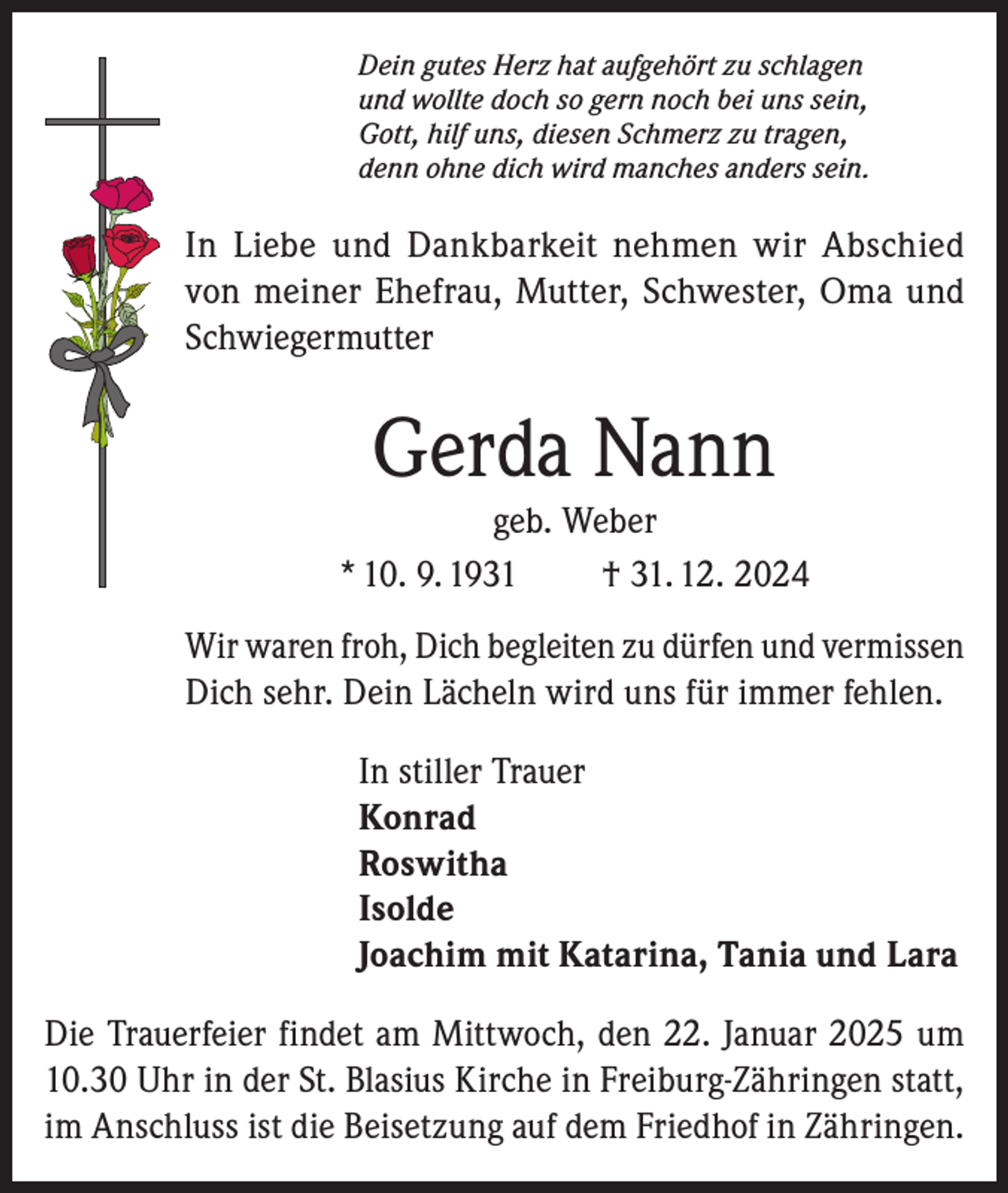<p>Dein gutes Herz hat aufgehört zu schlagen<br />und wollte doch so gern noch bei uns sein,<br />Gott, hilf uns, diesen Schmerz zu tragen,<br />denn ohne dich wird manches anders sein.</p><p>In Liebe und Dankbarkeit nehmen wir Abschied<br />von meiner Ehefrau, Mutter, Schwester, Oma und<br />Schwiegermutter</p><p>Gerda Nann<br />geb. Weber<br />* 10. 9. 1931<br />† 31. 12. 2024<br />Wir waren froh, Dich begleiten zu dürfen und vermissen<br />Dich sehr. Dein Lächeln wird uns für immer fehlen.<br />In stiller Trauer<br />Konrad<br />Roswitha<br />Isolde<br />Joachim mit Katarina, Tania und Lara<br />Die Trauerfeier findet am Mittwoch, den 22. Januar 2025 um<br />10.30 Uhr in der St. Blasius Kirche in Freiburg-Zähringen statt,<br />im Anschluss ist die Beisetzung auf dem Friedhof in Zähringen.</p>