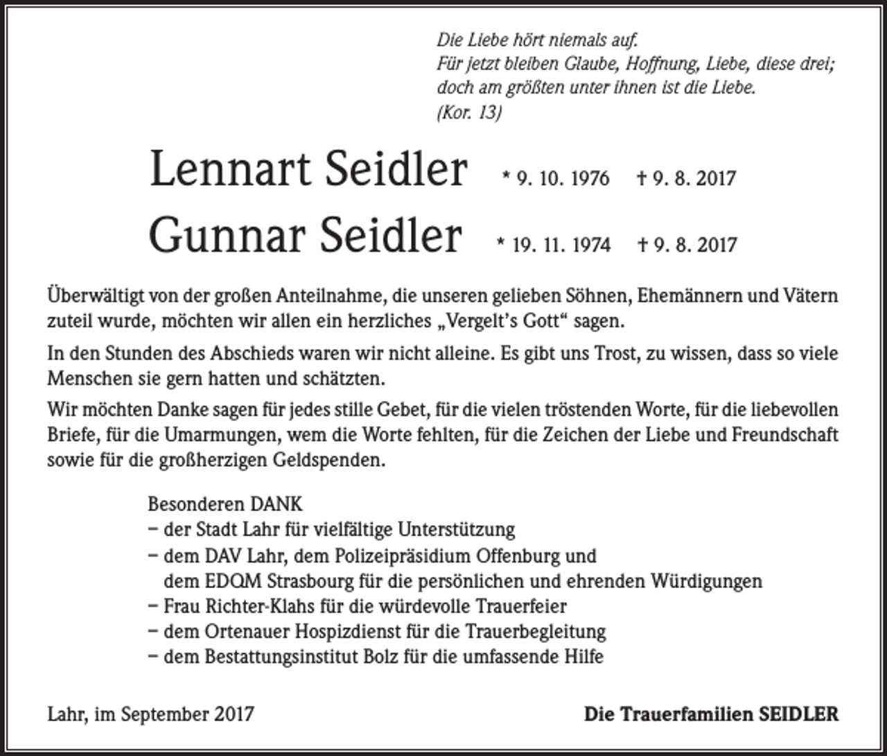 <p>Die Liebe hört niemals auf.<br />Für jetzt bleiben Glaube, Hoffnung, Liebe, diese drei;<br />doch am größten unter ihnen ist die Liebe.<br />(Kor. 13)</p><p>Lennart Seidler<br />Gunnar Seidler</p><p>* 9. 10. 1976</p><p>† 9. 8. 2017</p><p>* 19. 11. 1974</p><p>† 9. 8. 2017</p><p>Überwältigt von der großen Anteilnahme, die unseren gelieben Söhnen, Ehemännern und Vätern<br />zuteil wurde, möchten wir allen ein herzliches „Vergelt’s Gott“ sagen.<br />In den Stunden des Abschieds waren wir nicht alleine. Es gibt uns Trost, zu wissen, dass so viele<br />Menschen sie gern hatten und schätzten.<br />Wir möchten Danke sagen für jedes stille Gebet, für die vielen tröstenden Worte, für die liebevollen<br />Briefe, für die Umarmungen, wem die Worte fehlten, für die Zeichen der Liebe und Freundschaft<br />sowie für die großherzigen Geldspenden.<br />Besonderen DANK<br />– der Stadt Lahr für vielfältige Unterstützung<br />– dem DAV Lahr, dem Polizeipräsidium Offenburg und<br />dem EDQM Strasbourg für die persönlichen und ehrenden Würdigungen<br />– Frau Richter-Klahs für die würdevolle Trauerfeier<br />– dem Ortenauer Hospizdienst für die Trauerbegleitung<br />– dem Bestattungsinstitut Bolz für die umfassende Hilfe<br />Lahr, im September 2017</p><p>Die Trauerfamilien SEIDLER</p>