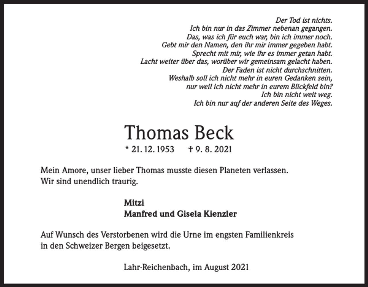 <p>Der Tod ist nichts.<br />Ich bin nur in das Zimmer nebenan gegangen.<br />Das, was ich für euch war, bin ich immer noch.<br />Gebt mir den Namen, den ihr mir immer gegeben habt.<br />Sprecht mit mir, wie ihr es immer getan habt.<br />Lacht weiter über das, worüber wir gemeinsam gelacht haben.<br />Der Faden ist nicht durchschnitten.<br />Weshalb soll ich nicht mehr in euren Gedanken sein,<br />nur weil ich nicht mehr in eurem Blickfeld bin?<br />Ich bin nicht weit weg.<br />Ich bin nur auf der anderen Seite des Weges.</p><p>Thomas Beck<br />* 21. 12. 1953</p><p>† 9. 8. 2021</p><p>Mein Amore, unser lieber Thomas musste diesen Planeten verlassen.<br />Wir sind unendlich traurig.<br />Mitzi<br />Manfred und Gisela Kienzler<br />Auf Wunsch des Verstorbenen wird die Urne im engsten Familienkreis<br />in den Schweizer Bergen beigesetzt.<br />Lahr-Reichenbach, im August 2021</p>