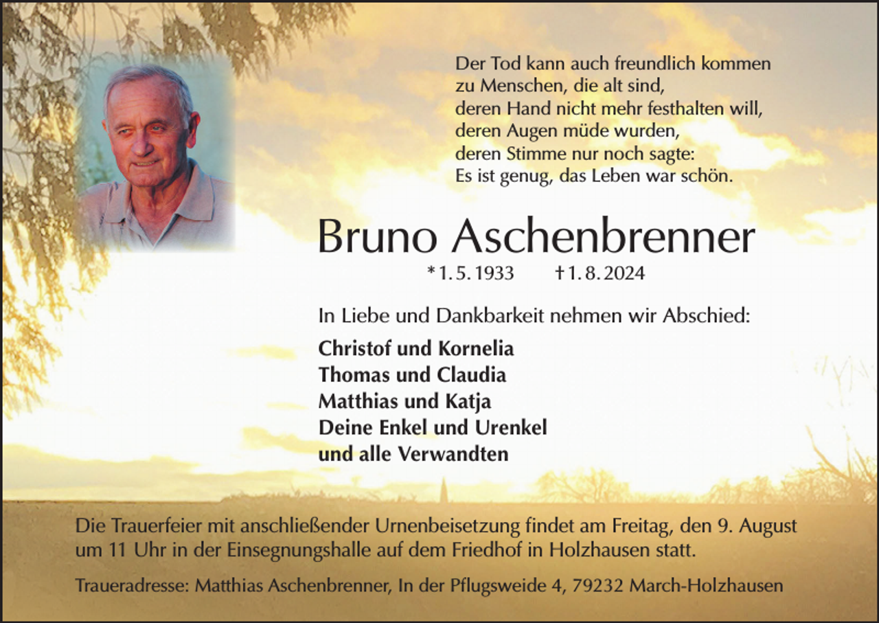 <p>Der Tod kann auch freundlich kommen<br />zu Menschen, die alt sind,<br />deren Hand nicht mehr festhalten will,<br />deren Augen müde wurden,<br />deren Stimme nur noch sagte:<br />Es ist genug, das Leben war schön.</p><p>Bruno Aschenbrenner<br />* 1. 5. 1933 † 1. 8. 2024</p><p>In Liebe und Dankbarkeit nehmen wir Abschied:<br />Christof und Kornelia<br />Thomas und Claudia<br />Matthias und Katja<br />Deine Enkel und Urenkel<br />und alle Verwandten<br />Die Trauerfeier mit anschließender Urnenbeisetzung findet am Freitag, den 9. August<br />um 11 Uhr in der Einsegnungshalle auf dem Friedhof in Holzhausen statt.<br />Traueradresse: Matthias Aschenbrenner, In der Pflugsweide 4, 79232 March-Holzhausen</p>