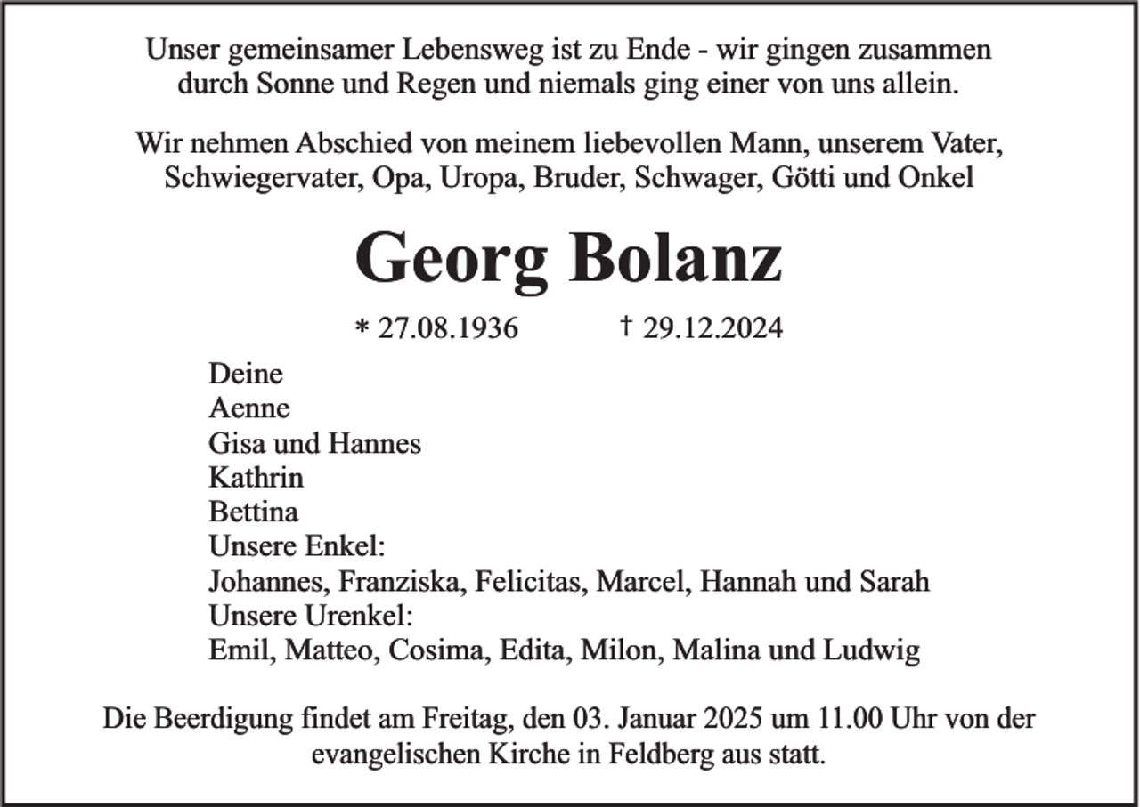 <p>Unser gemeinsamer Lebensweg ist zu Ende - wir gingen zusammen<br />durch Sonne und Regen und niemals ging einer von uns allein.<br />Wir nehmen Abschied von meinem liebevollen Mann, unserem Vater,<br />Schwiegervater, Opa, Uropa, Bruder, Schwager, Götti und Onkel</p><p>Georg Bolanz<br />* 27.08.1936</p><p>†</p><p>29.12.2024</p><p>Deine<br />Aenne<br />Gisa und Hannes<br />Kathrin<br />Bettina<br />Unsere Enkel:<br />Johannes, Franziska, Felicitas, Marcel, Hannah und Sarah<br />Unsere Urenkel:<br />Emil, Matteo, Cosima, Edita, Milon, Malina und Ludwig<br />Die Beerdigung findet am Freitag, den 03. Januar 2025 um 11.00 Uhr von der<br />evangelischen Kirche in Feldberg aus statt.</p>
