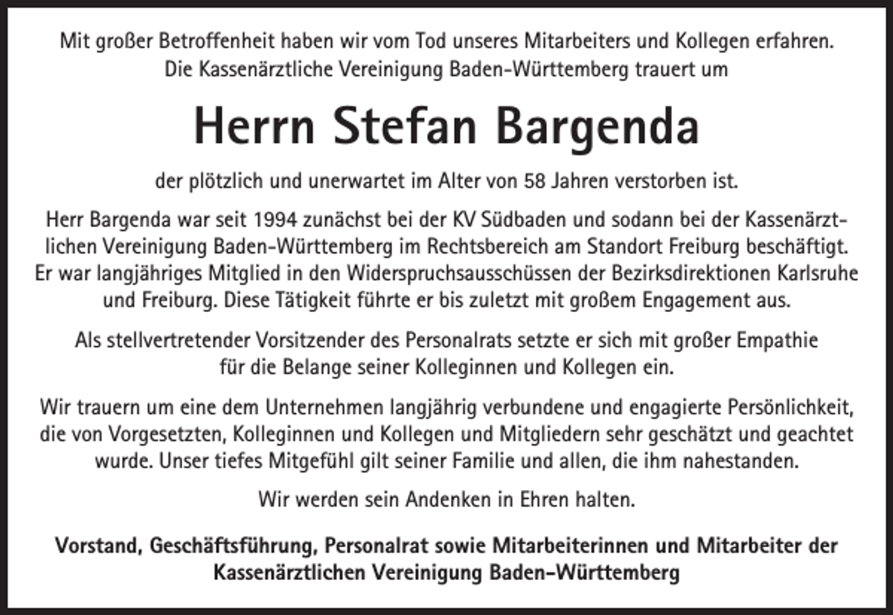 <p>Mit großer Betroffenheit haben wir vom Tod unseres Mitarbeiters und Kollegen erfahren.<br />Die Kassenärztliche Vereinigung Baden-Württemberg trauert um</p><p>Herrn Stefan Bargenda<br />der plötzlich und unerwartet im Alter von 58 Jahren verstorben ist.<br />Herr Bargenda war seit 1994 zunächst bei der KV Südbaden und sodann bei der Kassenärztlichen Vereinigung Baden-Württemberg im Rechtsbereich am Standort Freiburg beschäftigt.<br />Er war langjähriges Mitglied in den Widerspruchsausschüssen der Bezirksdirektionen Karlsruhe<br />und Freiburg. Diese Tätigkeit führte er bis zuletzt mit großem Engagement aus.<br />Als stellvertretender Vorsitzender des Personalrats setzte er sich mit großer Empathie<br />für die Belange seiner Kolleginnen und Kollegen ein.<br />Wir trauern um eine dem Unternehmen langjährig verbundene und engagierte Persönlichkeit,<br />die von Vorgesetzten, Kolleginnen und Kollegen und Mitgliedern sehr geschätzt und geachtet<br />wurde. Unser tiefes Mitgefühl gilt seiner Familie und allen, die ihm nahestanden.<br />Wir werden sein Andenken in Ehren halten.<br />Vorstand, Geschäftsführung, Personalrat sowie Mitarbeiterinnen und Mitarbeiter der<br />Kassenärztlichen Vereinigung Baden-Württemberg</p>