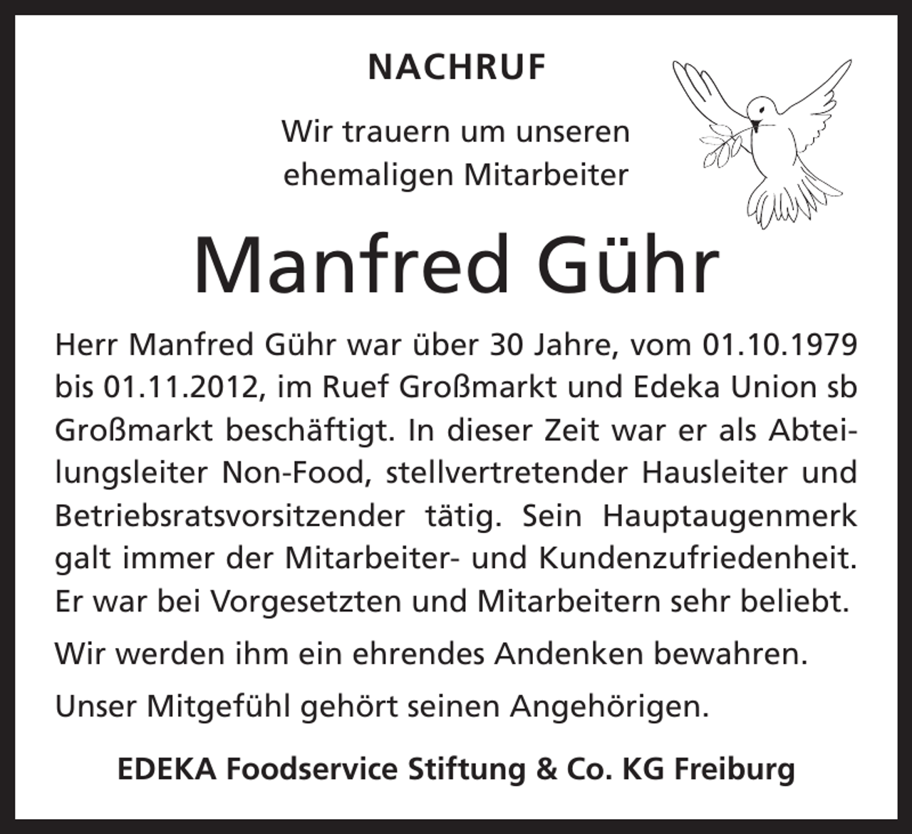 <p>NACHRUF<br />Wir trauern um unseren<br />ehemaligen ­Mitarbeiter</p><p>Manfred Gühr<br />Herr Manfred Gühr war über 30 Jahre, vom 01.10.1979<br />bis 01.11.2012, im Ruef Großmarkt und Edeka Union sb<br />Großmarkt beschäftigt. In dieser Zeit war er als Abteilungsleiter Non-Food, stellvertretender Hausleiter und<br />Betriebsratsvorsitzender tätig. Sein Hauptaugenmerk<br />galt immer der ­Mitarbeiter- und Kundenzufriedenheit.<br />Er war bei Vorgesetzten und Mitarbeitern sehr beliebt.<br />Wir werden ihm ein ehrendes Andenken bewahren.<br />Unser Mitgefühl gehört seinen Angehörigen.<br />EDEKA Foodservice Stiftung &amp; Co. KG Freiburg</p>