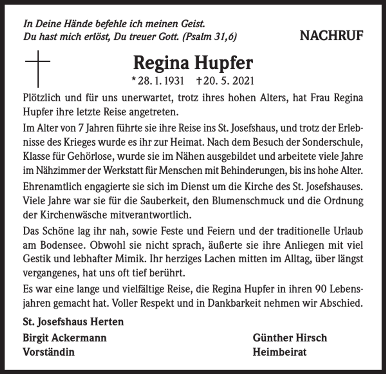 <p>In Deine Hände befehle ich meinen Geist.<br />Du hast mich erlöst, Du treuer Gott. (Psalm 31,6)</p><p>NACHRUF</p><p>Regina Hupfer</p><p>* 28. 1. 1931 † 20. 5. 2021<br />Plötzlich und für uns unerwartet, trotz ihres hohen Alters, hat Frau Regina<br />Hupfer ihre letzte Reise angetreten.<br />Im Alter von 7 Jahren führte sie ihre Reise ins St. Josefshaus, und trotz der Erlebnisse des Krieges wurde es ihr zur Heimat. Nach dem Besuch der Sonderschule,<br />Klasse für Gehörlose, wurde sie im Nähen ausgebildet und arbeitete viele Jahre<br />im Nähzimmer der Werkstatt für Menschen mit Behinderungen, bis ins hohe Alter.<br />Ehrenamtlich engagierte sie sich im Dienst um die Kirche des St. Josefshauses.<br />Viele Jahre war sie für die Sauberkeit, den Blumenschmuck und die Ordnung<br />der Kirchenwäsche mitverantwortlich.<br />Das Schöne lag ihr nah, sowie Feste und Feiern und der traditionelle Urlaub<br />am Bodensee. Obwohl sie nicht sprach, äußerte sie ihre Anliegen mit viel<br />Gestik und lebhafter Mimik. Ihr herziges Lachen mitten im Alltag, über längst<br />vergangenes, hat uns oft tief berührt.<br />Es war eine lange und vielfältige Reise, die Regina Hupfer in ihren 90 Lebensjahren gemacht hat. Voller Respekt und in Dankbarkeit nehmen wir Abschied.<br />St. Josefshaus Herten<br />Birgit Ackermann<br />Vorständin</p><p>Günther Hirsch<br />Heimbeirat</p>