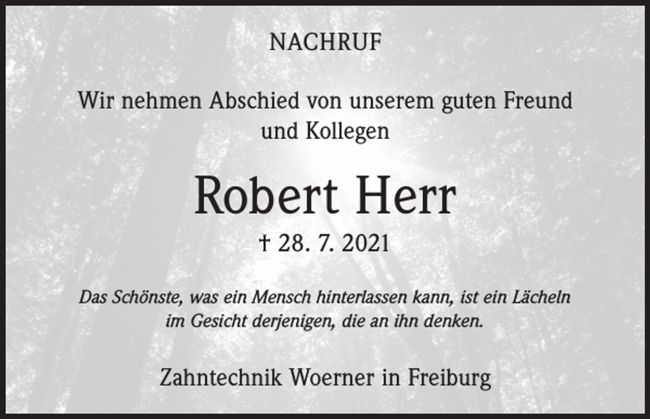 <p>NACHRUF<br />Wir nehmen Abschied von unserem guten Freund<br />und Kollegen</p><p>Robert Herr<br />† 28. 7. 2021<br />Das Schönste, was ein Mensch hinterlassen kann, ist ein Lächeln<br />im Gesicht derjenigen, die an ihn denken.</p><p>Zahntechnik Woerner in Freiburg</p>