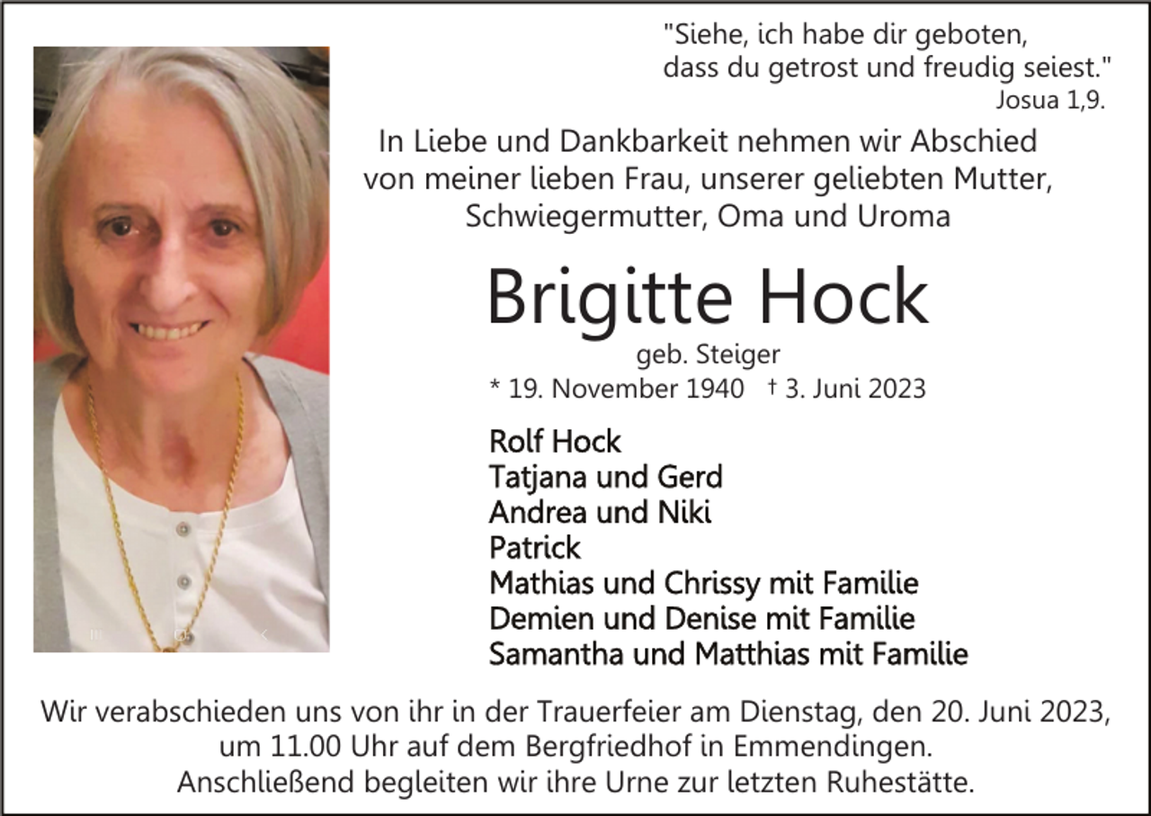 <p>"Siehe, ich habe dir geboten,<br />dass du getrost und freudig seiest."<br />Josua 1,9.</p><p>In Liebe und Dankbarkeit nehmen wir Abschied<br />von meiner lieben Frau, unserer geliebten Mutter,<br />Schwiegermutter, Oma und Uroma</p><p>Brigitte Hock<br />geb. Steiger<br />* 19. November 1940 † 3. Juni 2023</p><p>Wir verabschieden uns von ihr in der Trauerfeier am Dienstag, den 20. Juni 2023,<br />um 11.00 Uhr auf dem Bergfriedhof in Emmendingen.<br />Anschließend begleiten wir ihre Urne zur letzten Ruhestätte.</p>