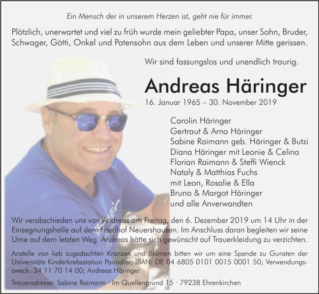 <p>Ein Mensch der in unserem Herzen ist, geht nie für immer.</p><p>Plötzlich, unerwartet und viel zu früh wurde mein geliebter Papa, unser Sohn, Bruder,<br />Schwager, Götti, Onkel und Patensohn aus dem Leben und unserer Mitte gerissen.<br />Wir sind fassungslos und unendlich traurig.</p><p>Andreas Häringer<br />16. Januar 1965 – 30. November 2019</p><p>Carolin Häringer<br />Gertraut &amp; Arno Häringer<br />Sabine Raimann geb. Häringer &amp; Butzi<br />Diana Häringer mit Leonie &amp; Celina<br />Florian Raimann &amp; Steffi Wienck<br />Nataly &amp; Matthias Fuchs<br />mit Leon, Rosalie &amp; Ella<br />Bruno &amp; Margot Häringer<br />und alle Anverwandten<br />Wir verabschieden uns von Andreas am Freitag, den 6. Dezember 2019 um 14 Uhr in der<br />Einsegnungshalle auf dem Friedhof Neuershausen. Im Anschluss daran begleiten wir seine<br />Urne auf dem letzten Weg. Andreas hätte sich gewünscht auf Trauerkleidung zu verzichten.<br />Anstelle von lieb zugedachten Kränzen und Blumen bitten wir um eine Spende zu Gunsten der<br />Universitäts Kinderkrebsstation Paundler; IBAN: DE 04 6805 0101 0015 0001 50; Verwendungszweck: 34 11 70 14 00; Andreas Häringer.<br />Traueradresse: Sabine Raimann · Im Quellengrund 15 · 79238 Ehrenkirchen</p>