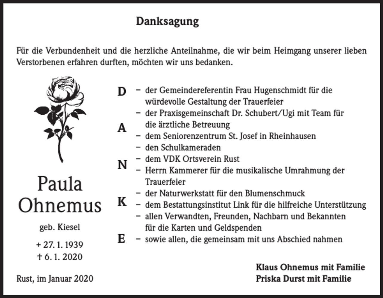 <p>Danksagung<br />Für die Verbundenheit und die herzliche Anteilnahme, die wir beim Heimgang unserer lieben<br />Verstorbenen erfahren durften, möchten wir uns bedanken.</p><p>D<br />A</p><p>Paula<br />Ohnemus<br />geb. Kiesel<br />+ 27. 1. 1939<br />† 6. 1. 2020</p><p>Rust, im Januar 2020</p><p>N<br />K<br />E</p><p>– der Gemeindereferentin Frau Hugenschmidt für die<br />würdevolle Gestaltung der Trauerfeier<br />– der Praxisgemeinschaft Dr. Schubert/Ugi mit Team für<br />die ärztliche Betreuung<br />– dem Seniorenzentrum St. Josef in Rheinhausen<br />– den Schulkameraden<br />– dem VDK Ortsverein Rust<br />– Herrn Kammerer für die musikalische Umrahmung der<br />Trauerfeier<br />– der Naturwerkstatt für den Blumenschmuck<br />– dem Bestattungsinstitut Link für die hilfreiche Unterstützung<br />– allen Verwandten, Freunden, Nachbarn und Bekannten<br />für die Karten und Geldspenden<br />– sowie allen, die gemeinsam mit uns Abschied nahmen<br />Klaus Ohnemus mit Familie<br />Priska Durst mit Familie</p>