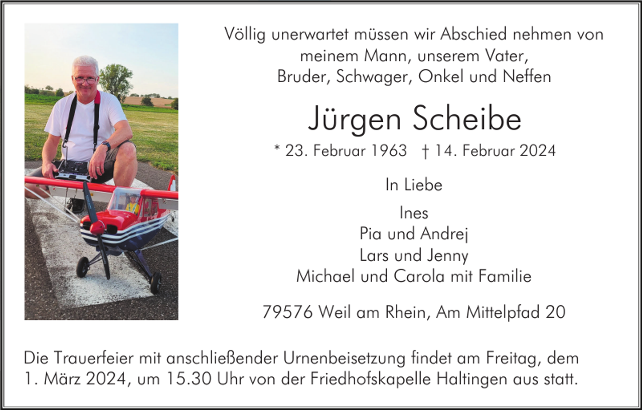 <p>Völlig unerwartet müssen wir Abschied nehmen von<br />meinem Mann, unserem Vater,<br />Bruder, Schwager, Onkel und Neffen</p><p>Jürgen Scheibe<br />* 23. Februar 1963 † 14. Februar 2024</p><p>In Liebe<br />Ines<br />Pia und Andrej<br />Lars und Jenny<br />Michael und Carola mit Familie<br />79576 Weil am Rhein, Am Mittelpfad 20<br />Die Trauerfeier mit anschließender Urnenbeisetzung findet am Freitag, dem<br />1. März 2024, um 15.30 Uhr von der Friedhofskapelle Haltingen aus statt.</p>