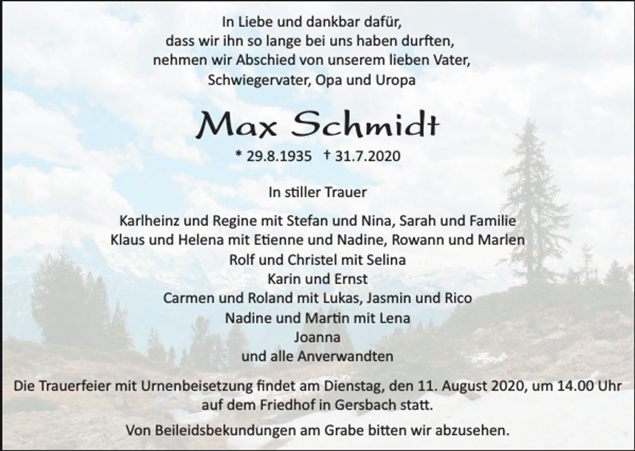 <p>In Liebe und dankbar dafür,<br />dass wir ihn so lange bei uns haben durften,<br />nehmen wir Abschied von unserem lieben Vater,<br />Schwiegervater, Opa und Uropa</p><p>Max Schmidt<br />* 29.8.1935 † 31.7.2020<br />In stiller Trauer<br />Karlheinz und Regine mit Stefan und Nina, Sarah und Familie<br />Klaus und Helena mit Etienne und Nadine, Rowann und Marlen<br />Rolf und Christel mit Selina<br />Karin und Ernst<br />Carmen und Roland mit Lukas, Jasmin und Rico<br />Nadine und Martin mit Lena<br />Joanna<br />und alle Anverwandten<br />Die Trauerfeier mit Urnenbeisetzung ﬁndet am Dienstag, den 11. August 2020, um 14.00 Uhr<br />auf dem Friedhof in Gersbach statt.<br />Von Beileidsbekundungen am Grabe bitten wir abzusehen.</p>