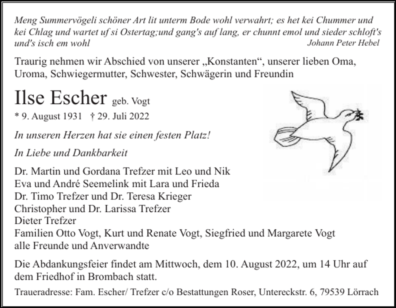 <p>Meng Summervögeli schöner Art lit unterm Bode wohl verwahrt; es het kei Chummer und<br />kei Chlag und wartet uf si Ostertag;und gang's auf lang, er chunnt emol und sieder schloft's<br />Johann Peter Hebel<br />und's isch em wohl</p><p>Traurig nehmen wir Abschied von unserer „Konstanten“, unserer lieben Oma,<br />Uroma, Schwiegermutter, Schwester, Schwägerin und Freundin</p><p>Ilse Escher geb. Vogt<br />* 9. August 1931 † 29. Juli 2022</p><p>In unseren Herzen hat sie einen festen Platz!<br />In Liebe und Dankbarkeit<br />Dr. Martin und Gordana Trefzer mit Leo und Nik<br />Eva und André Seemelink mit Lara und Frieda<br />Dr. Timo Trefzer und Dr. Teresa Krieger<br />Christopher und Dr. Larissa Trefzer<br />Dieter Trefzer<br />Familien Otto Vogt, Kurt und Renate Vogt, Siegfried und Margarete Vogt<br />alle Freunde und Anverwandte<br />Die Abdankungsfeier findet am Mittwoch, dem 10. August 2022, um 14 Uhr auf<br />dem Friedhof in Brombach statt.<br />Traueradresse: Fam. Escher/ Trefzer c/o Bestattungen Roser, Untereckstr. 6, 79539 Lörrach</p>