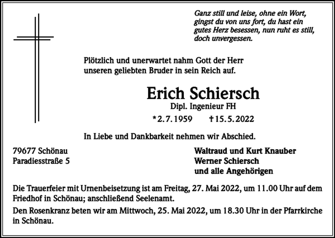 <p>Ganz still und leise, ohne ein Wort,<br />gingst du von uns fort, du hast ein<br />gutes Herz besessen, nun ruht es still,<br />doch unvergessen.</p><p>Plötzlich und unerwartet nahm Gott der Herr<br />unseren geliebten Bruder in sein Reich auf.</p><p>Erich Schiersch<br />Dipl. Ingenieur FH<br />* 2. 7. 1959 † 15. 5. 2022</p><p>In Liebe und Dankbarkeit nehmen wir Abschied.<br />79677 Schönau<br />Paradiesstraße 5</p><p>Waltraud und Kurt Knauber<br />Werner Schiersch<br />und alle Angehörigen</p><p>Die Trauerfeier mit Urnenbeisetzung ist am Freitag, 27. Mai 2022, um 11.00 Uhr auf dem<br />Friedhof in Schönau; anschließend Seelenamt.<br />Den Rosenkranz beten wir am Mittwoch, 25. Mai 2022, um 18.30 Uhr in der Pfarrkirche<br />in Schönau.</p>