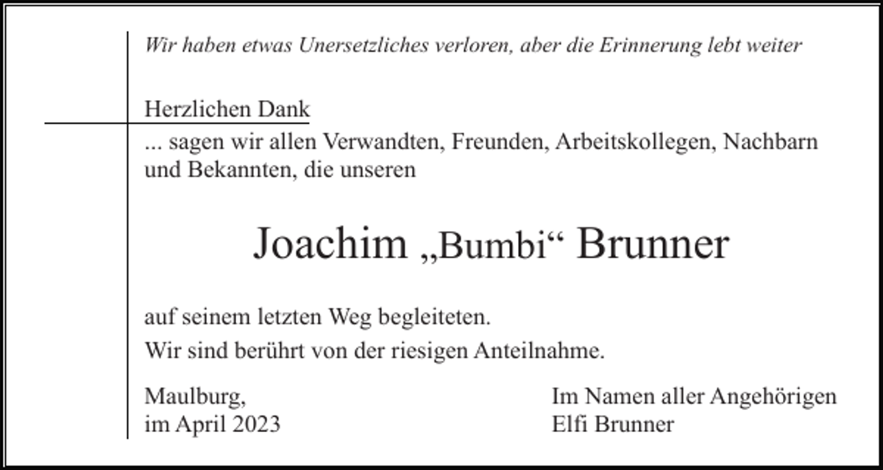 <p>Wir haben etwas Unersetzliches verloren, aber die Erinnerung lebt weiter</p><p>Herzlichen Dank<br />... sagen wir allen Verwandten, Freunden, Arbeitskollegen, Nachbarn<br />und Bekannten, die unseren</p><p>Joachim „Bumbi“ Brunner<br />auf seinem letzten Weg begleiteten.<br />Wir sind berührt von der riesigen Anteilnahme.<br />Maulburg,<br />im April 2023</p><p>Im Namen aller Angehörigen<br />Elfi Brunner</p>