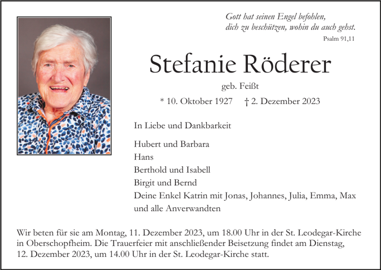 <p>Gott hat seinen Engel befohlen,<br />dich zu beschützen, wohin du auch gehst.<br />Psalm 91,11</p><p>Stefanie Röderer<br />geb. Feißt<br />* 10. Oktober 1927</p><p>† 2. Dezember 2023</p><p>In Liebe und Dankbarkeit<br />Hubert und Barbara<br />Hans<br />Berthold und Isabell<br />Birgit und Bernd<br />Deine Enkel Katrin mit Jonas, Johannes, Julia, Emma, Max<br />und alle Anverwandten<br />Wir beten für sie am Montag, 11. Dezember 2023, um 18.00 Uhr in der St. Leodegar-Kirche<br />in Oberschopfheim. Die Trauerfeier mit anschließender Beisetzung findet am Dienstag,<br />12. Dezember 2023, um 14.00 Uhr in der St. Leodegar-Kirche statt.</p>
