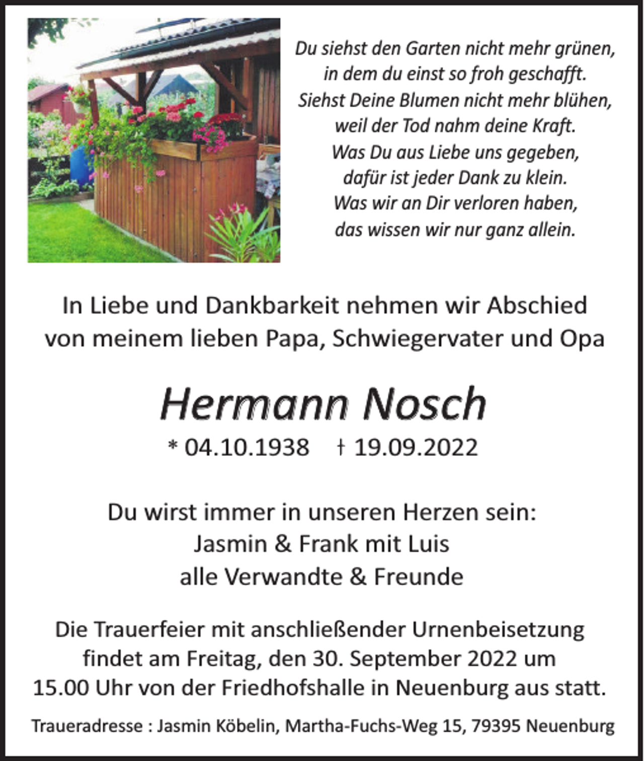 <p>Du siehst den Garten nicht mehr grünen,<br />in dem du einst so froh geschafft.<br />Siehst Deine Blumen nicht mehr blühen,<br />weil der Tod nahm deine Kraft.<br />Was Du aus Liebe uns gegeben,<br />dafür ist jeder Dank zu klein.<br />Was wir an Dir verloren haben,<br />das wissen wir nur ganz allein.</p><p>In Liebe und Dankbarkeit nehmen wir Abschied<br />von meinem lieben Papa, Schwiegervater und Opa</p><p>Hermann Nosch<br />* 04.10.1938</p><p>19.09.2022</p><p>Du wirst immer in unseren Herzen sein:<br />Jasmin &amp; Frank mit Luis<br />alle Verwandte &amp; Freunde<br />Die Trauerfeier mit anschließender Urnenbeisetzung<br />findet am Freitag, den 30. September 2022 um<br />15.00 Uhr von der Friedhofshalle in Neuenburg aus statt.<br />Traueradresse : Jasmin Köbelin, Martha-Fuchs-Weg 15, 79395 Neuenburg</p>
