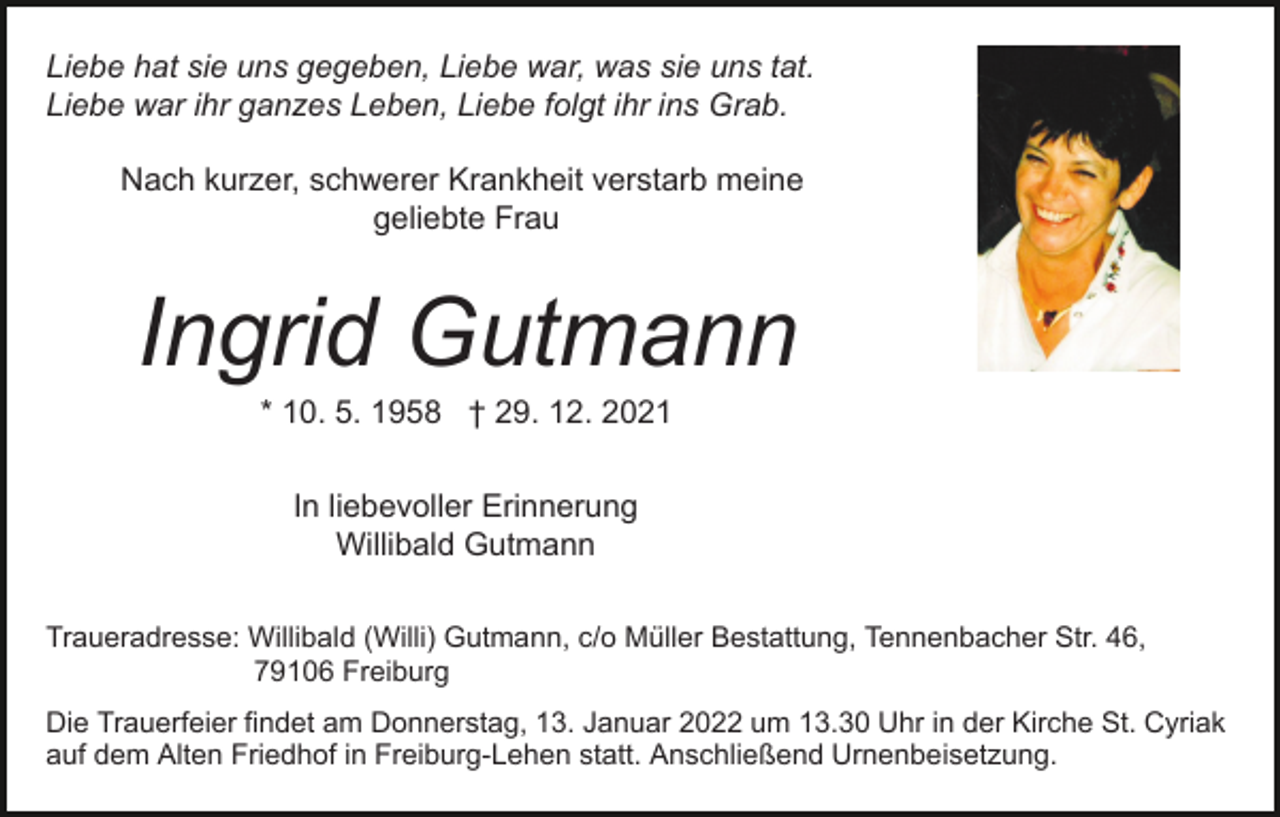 <p>Liebe hat sie uns gegeben, Liebe war, was sie uns tat.<br />Liebe war ihr ganzes Leben, Liebe folgt ihr ins Grab.<br />Nach kurzer, schwerer Krankheit verstarb meine<br />geliebte Frau</p><p>Ingrid Gutmann<br />* 10. 5. 1958 † 29. 12. 2021<br />In liebevoller Erinnerung<br />Willibald Gutmann<br />Traueradresse: Willibald (Willi) Gutmann, c/o Müller Bestattung, Tennenbacher Str. 46,<br />79106 Freiburg<br />Die Trauerfeier findet am Donnerstag, 13. Januar 2022 um 13.30 Uhr in der Kirche St. Cyriak<br />auf dem Alten Friedhof in Freiburg-Lehen statt. Anschließend Urnenbeisetzung.</p>