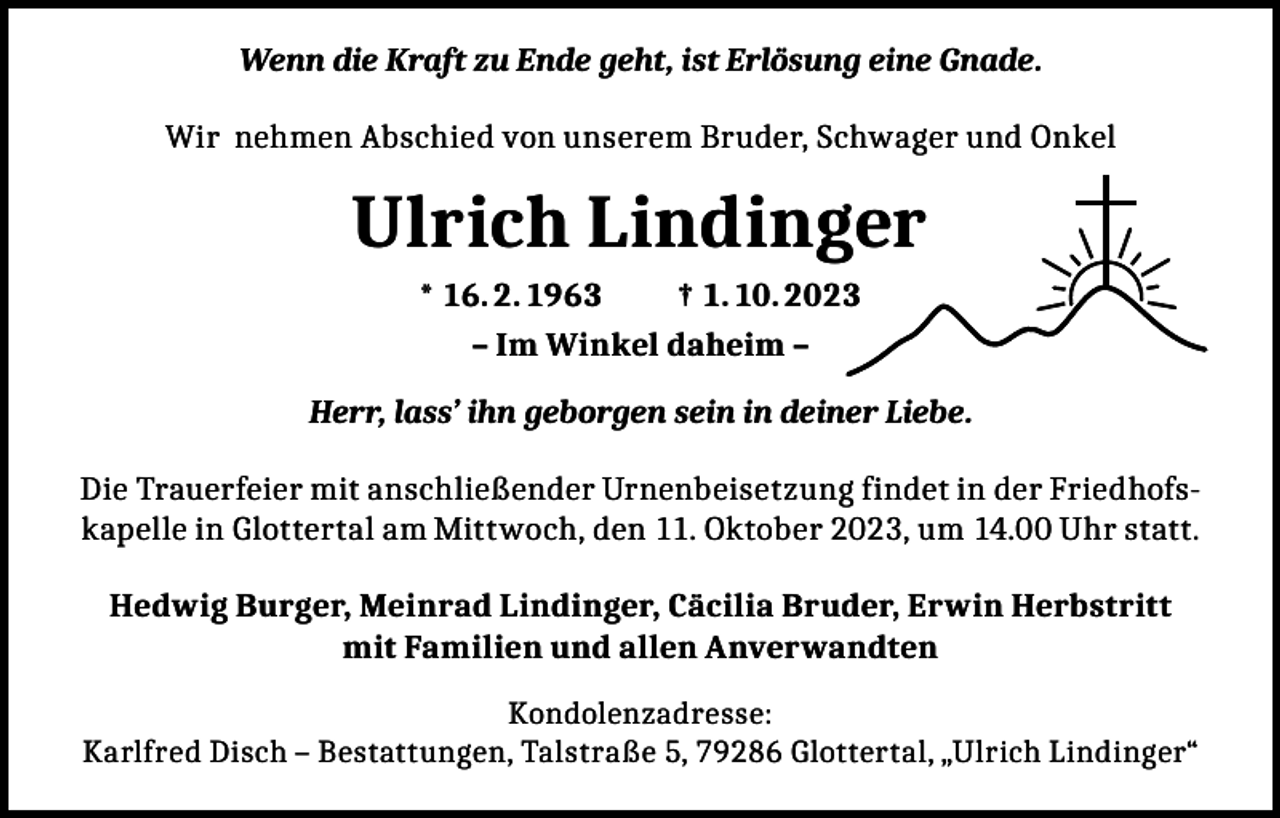 <p>Wenn die Kraft zu Ende geht, ist Erlösung eine Gnade.<br />Wir nehmen Abschied von unserem Bruder, Schwager und Onkel</p><p>Ulrich Lindinger<br />* 16. 2. 1963<br />† 1. 10. 2023<br />– Im Winkel daheim –<br />Herr, lass’ ihn geborgen sein in deiner Liebe.<br />Die Trauerfeier mit anschließender Urnenbeisetzung findet in der Friedhofskapelle in Glottertal am Mittwoch, den 11. Oktober 2023, um 14.00 Uhr statt.<br />Hedwig Burger, Meinrad Lindinger, Cäcilia Bruder, Erwin Herbstritt<br />mit Familien und allen Anverwandten<br />Kondolenzadresse:<br />Karlfred Disch – Bestattungen, Talstraße 5, 79286 Glottertal, „Ulrich Lindinger“</p>