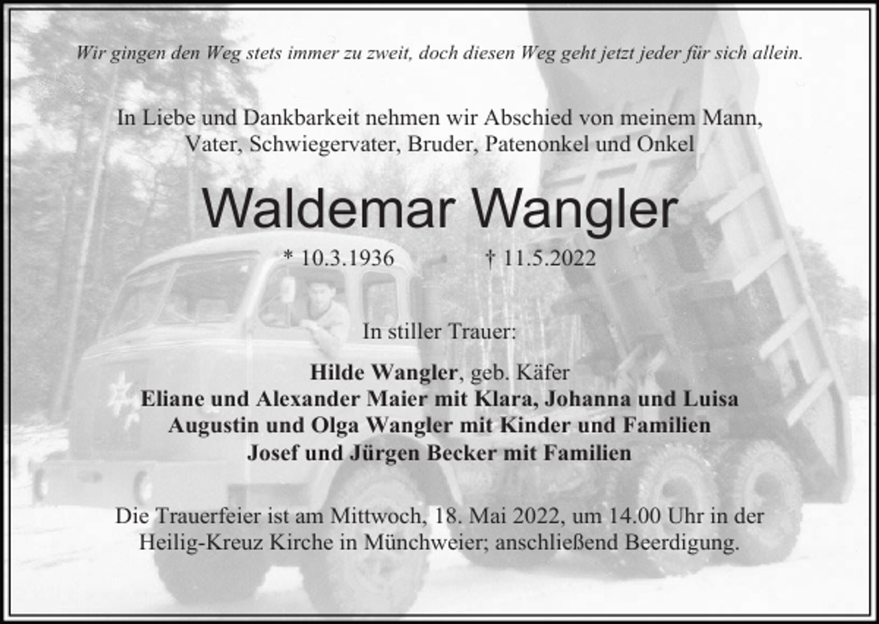<p>Wir gingen den Weg stets immer zu zweit, doch diesen Weg geht jetzt jeder für sich allein.</p><p>In Liebe und Dankbarkeit nehmen wir Abschied von meinem Mann,<br />Vater, Schwiegervater, Bruder, Patenonkel und Onkel</p><p>Waldemar Wangler<br />* 10.3.1936</p><p>† 11.5.2022</p><p>In stiller Trauer:<br />Hilde Wangler, geb. Käfer<br />Eliane und Alexander Maier mit Klara, Johanna und Luisa<br />Augustin und Olga Wangler mit Kinder und Familien<br />Josef und Jürgen Becker mit Familien<br />Die Trauerfeier ist am Mittwoch, 18. Mai 2022, um 14.00 Uhr in der<br />Heilig-Kreuz Kirche in Münchweier; anschließend Beerdigung.</p>