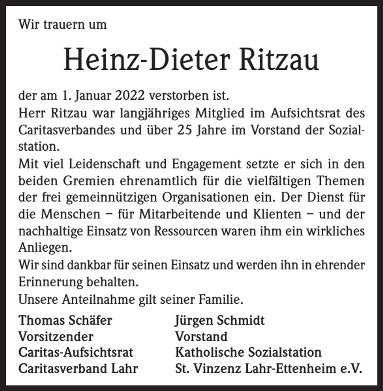 <p>Wir trauern um</p><p>Heinz-Dieter Ritzau<br />der am 1. Januar 2022 verstorben ist.<br />Herr Ritzau war langjähriges Mitglied im Aufsichtsrat des<br />Caritasverbandes und über 25 Jahre im Vorstand der Sozialstation.<br />Mit viel Leidenschaft und Engagement setzte er sich in den<br />beiden Gremien ehrenamtlich für die vielfältigen Themen<br />der frei gemeinnützigen Organisationen ein. Der Dienst für<br />die Menschen – für Mitarbeitende und Klienten – und der<br />nachhaltige Einsatz von Ressourcen waren ihm ein wirkliches<br />Anliegen.<br />Wir sind dankbar für seinen Einsatz und werden ihn in ehrender<br />Erinnerung behalten.<br />Unsere Anteilnahme gilt seiner Familie.<br />Thomas Schäfer<br />Jürgen Schmidt<br />Vorsitzender<br />Vorstand<br />Caritas-Aufsichtsrat<br />Katholische Sozialstation<br />Caritasverband Lahr<br />St. Vinzenz Lahr-Ettenheim e.V.</p>