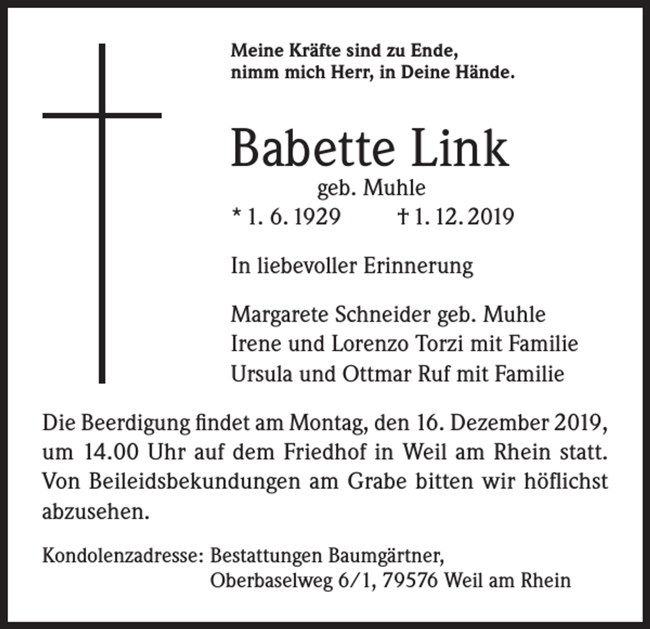 <p>Meine Kräfte sind zu Ende,<br />nimm mich Herr, in Deine Hände.</p><p>Babette Link</p><p>geb. Muhle<br />* 1. 6. 1929<br />† 1. 12. 2019<br />In liebevoller Erinnerung<br />Margarete Schneider geb. Muhle<br />Irene und Lorenzo Torzi mit Familie<br />Ursula und Ottmar Ruf mit Familie<br />Die Beerdigung findet am Montag, den 16. Dezember 2019,<br />um 14.00 Uhr auf dem Friedhof in Weil am Rhein statt.<br />Von Beileidsbekundungen am Grabe bitten wir höflichst<br />abzusehen.<br />Kondolenzadresse: Bestattungen Baumgärtner,<br />Oberbaselweg 6/1, 79576 Weil am Rhein</p>