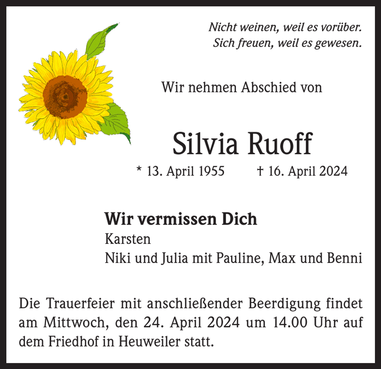 <p>Nicht weinen, weil es vorüber.<br />Sich freuen, weil es gewesen.</p><p>Wir nehmen Abschied von</p><p>Silvia Ruoff<br />* 13. April 1955</p><p>† 16. April 2024</p><p>Wir vermissen Dich</p><p>Karsten<br />Niki und Julia mit Pauline, Max und Benni<br />Die Trauerfeier mit anschließender Beerdigung findet<br />am Mittwoch, den 24. April 2024 um 14.00 Uhr auf<br />dem Friedhof in Heuweiler statt.</p>