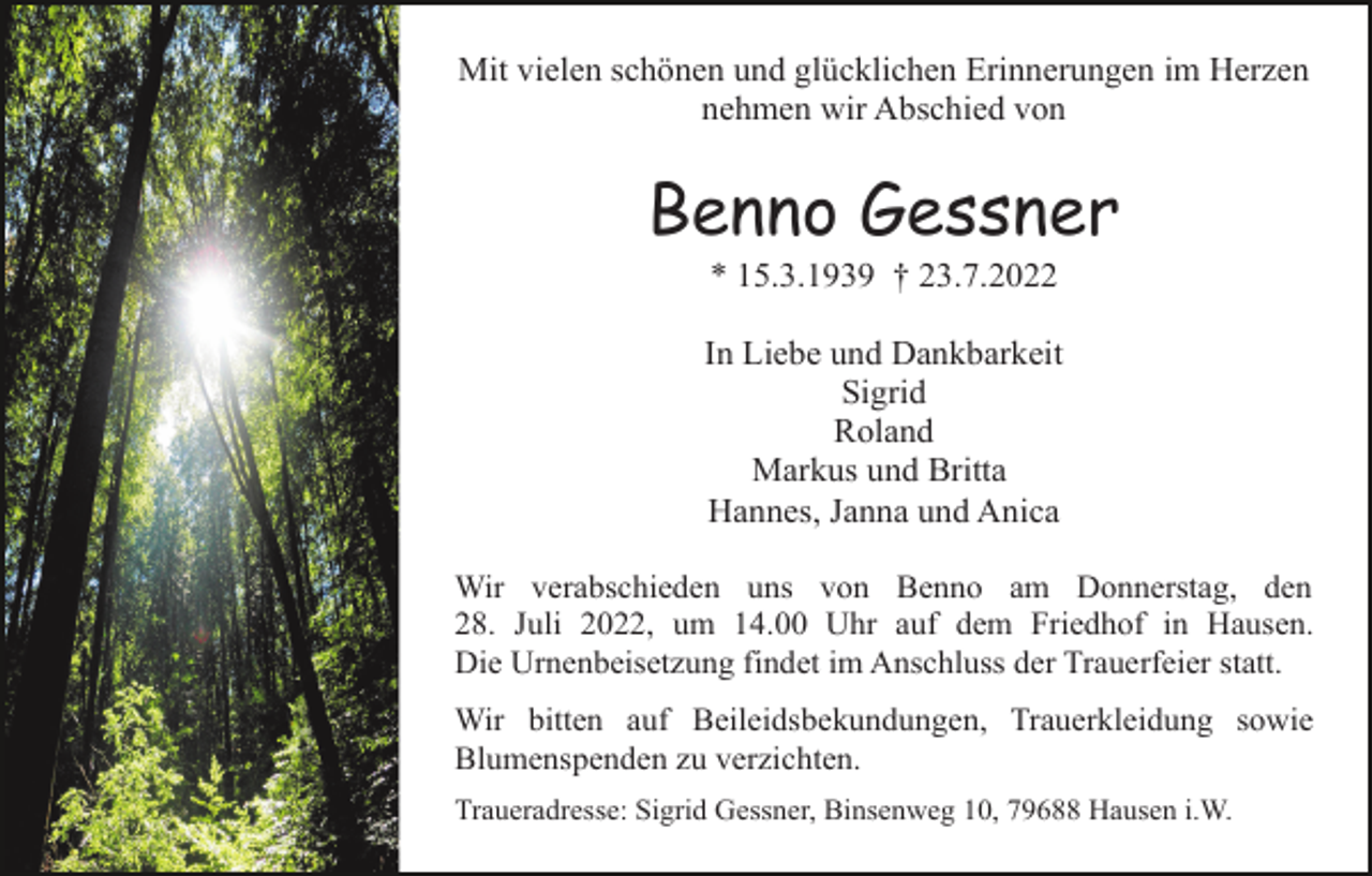 <p>Mit vielen schönen und glücklichen Erinnerungen im Herzen<br />nehmen wir Abschied von</p><p>Benno Gessner<br />* 15.3.1939 † 23.7.2022<br />In Liebe und Dankbarkeit<br />Sigrid<br />Roland<br />Markus und Britta<br />Hannes, Janna und Anica<br />Wir verabschieden uns von Benno am Donnerstag, den<br />28. Juli 2022, um 14.00 Uhr auf dem Friedhof in Hausen.<br />Die Urnenbeisetzung findet im Anschluss der Trauerfeier statt.<br />Wir bitten auf Beileidsbekundungen, Trauerkleidung sowie<br />Blumenspenden zu verzichten.<br />Traueradresse: Sigrid Gessner, Binsenweg 10, 79688 Hausen i.W.</p>