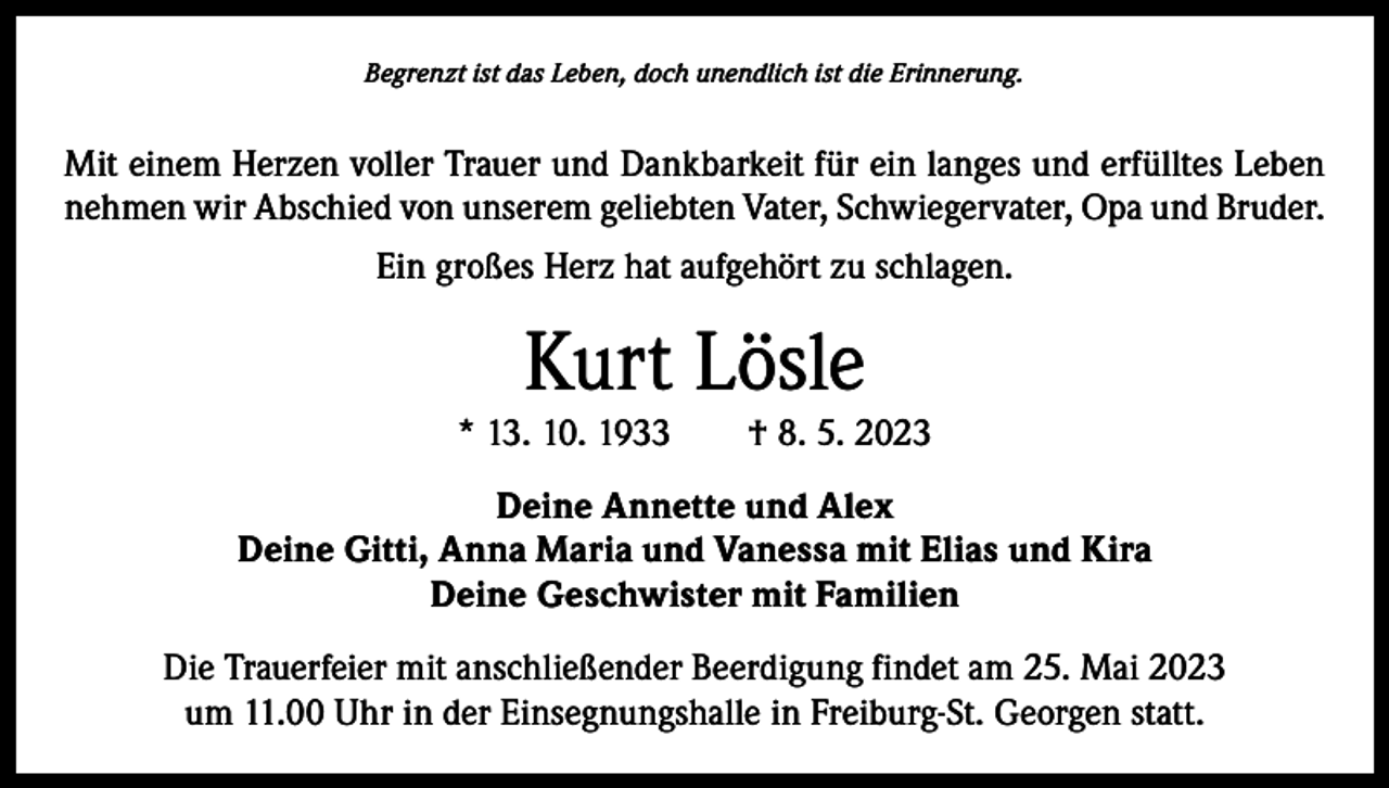 <p>Begrenzt ist das Leben, doch unendlich ist die Erinnerung.</p><p>Mit einem Herzen voller Trauer und Dankbarkeit für ein langes und erfülltes Leben<br />nehmen wir Abschied von unserem geliebten Vater, Schwiegervater, Opa und Bruder.<br />Ein großes Herz hat aufgehört zu schlagen.</p><p>Kurt Lösle</p><p>* 13. 10. 1933 † 8. 5. 2023<br />Deine Annette und Alex<br />Deine Gitti, Anna Maria und Vanessa mit Elias und Kira<br />Deine Geschwister mit Familien<br />Die Trauerfeier mit anschließender Beerdigung findet am 25. Mai 2023<br />um 11.00 Uhr in der Einsegnungshalle in Freiburg-St. Georgen statt.</p>