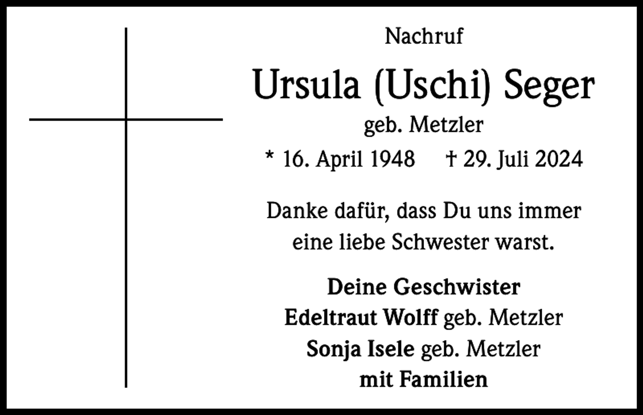 <p>Nachruf</p><p>Ursula (Uschi) Seger<br />geb. Metzler<br />* 16. April 1948 † 29. Juli 2024<br />Danke dafür, dass Du uns immer<br />eine liebe Schwester warst.<br />Deine Geschwister<br />Edeltraut Wolff geb. Metzler<br />Sonja Isele geb. Metzler<br />mit Familien</p>