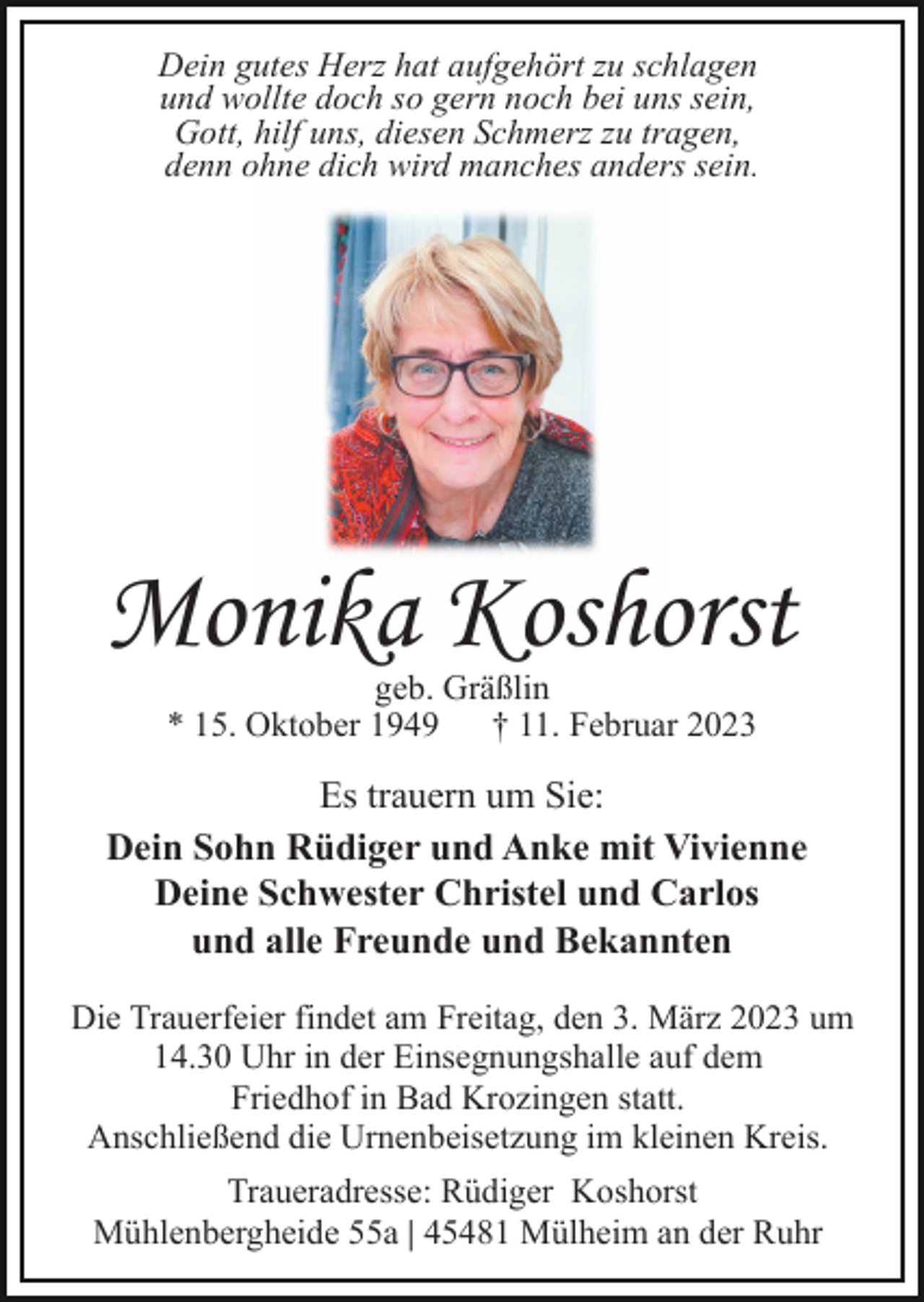 <p>Dein gutes Herz hat aufgehört zu schlagen<br />und wollte doch so gern noch bei uns sein,<br />Gott, hilf uns, diesen Schmerz zu tragen,<br />denn ohne dich wird manches anders sein.</p><p>Monika Koshorst<br />geb. Gräßlin<br />* 15. Oktober 1949<br />† 11. Februar 2023</p><p>Es trauern um Sie:<br />Dein Sohn Rüdiger und Anke mit Vivienne<br />Deine Schwester Christel und Carlos<br />und alle Freunde und Bekannten<br />Die Trauerfeier findet am Freitag, den 3. März 2023 um<br />14.30 Uhr in der Einsegnungshalle auf dem<br />Friedhof in Bad Krozingen statt.<br />Anschließend die Urnenbeisetzung im kleinen Kreis.<br />Traueradresse: Rüdiger Koshorst<br />Mühlenbergheide 55a | 45481 Mülheim an der Ruhr</p>