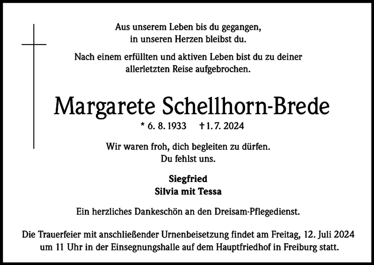 <p>Aus unserem Leben bis du gegangen,<br />in unseren Herzen bleibst du.<br />Nach einem erfüllten und aktiven Leben bist du zu deiner<br />allerletzten Reise aufgebrochen.</p><p>Margarete Schellhorn-Brede<br />* 6. 8. 1933</p><p>† 1. 7. 2024</p><p>Wir waren froh, dich begleiten zu dürfen.<br />Du fehlst uns.<br />Siegfried<br />Silvia mit Tessa<br />Ein herzliches Dankeschön an den Dreisam-Pflegedienst.<br />Die Trauerfeier mit anschließender Urnenbeisetzung findet am Freitag, 12. Juli 2024<br />um 11 Uhr in der Einsegnungshalle auf dem Hauptfriedhof in Freiburg statt.</p>