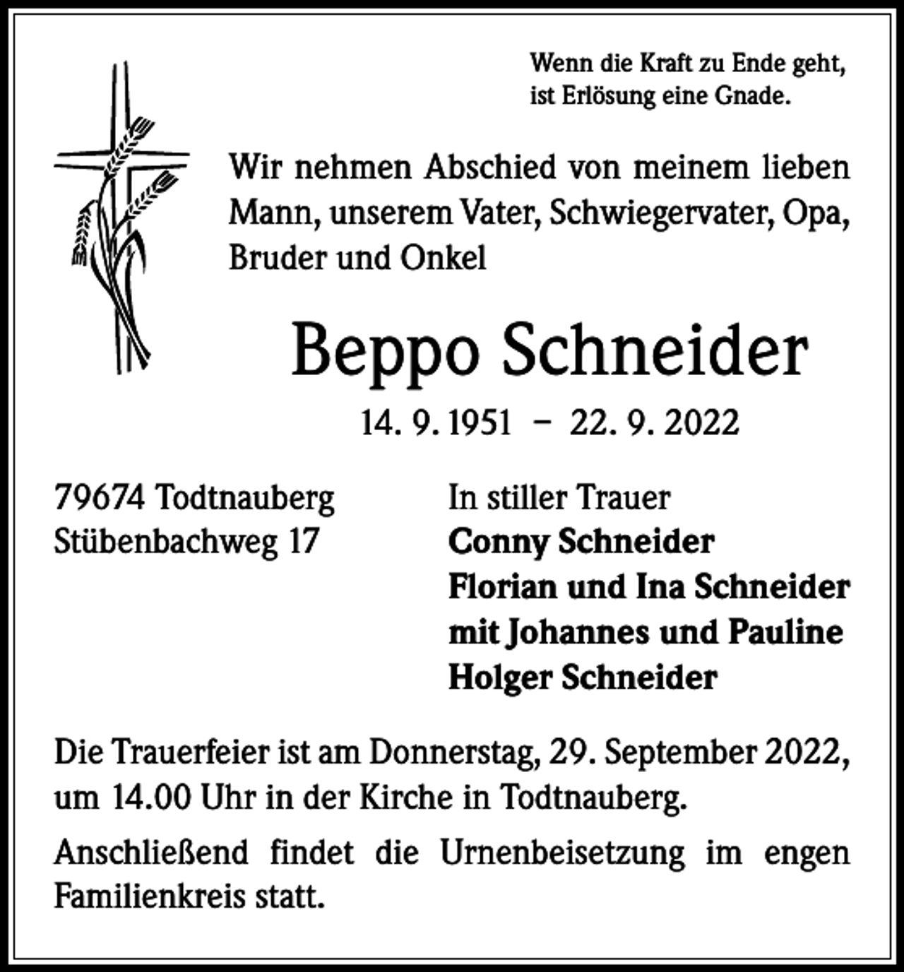 <p>Wenn die Kraft zu Ende geht,<br />ist Erlösung eine Gnade.</p><p>Wir nehmen Abschied von meinem lieben<br />Mann, unserem Vater, Schwiegervater, Opa,<br />Bruder und Onkel</p><p>Beppo Schneider<br />14. 9. 1951 – 22. 9. 2022<br />79674 Todtnauberg<br />In stiller Trauer<br />Stübenbachweg 17 Conny Schneider<br />Florian und Ina Schneider<br />mit Johannes und Pauline<br />Holger Schneider<br />Die Trauerfeier ist am Donnerstag, 29. September 2022,<br />um 14.00 Uhr in der Kirche in Todtnauberg.<br />Anschließend findet die Urnenbeisetzung im engen<br />­Familienkreis statt.</p>
