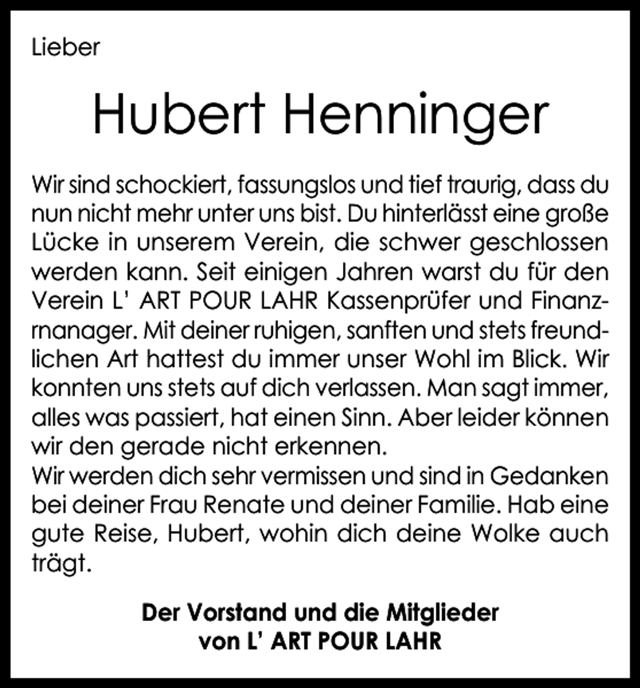 <p>Lieber</p><p>Hubert Henninger<br />Wir sind schockiert, fassungslos und tief traurig, dass du<br />nun nicht mehr unter uns bist. Du hinterlässt eine große<br />Lücke in unserem Verein, die schwer geschlossen<br />werden kann. Seit einigen Jahren warst du für den<br />Verein L’ ART POUR LAHR Kassenprüfer und Finanzrnanager. Mit deiner ruhigen, sanften und stets freundlichen Art hattest du immer unser Wohl im Blick. Wir<br />konnten uns stets auf dich verlassen. Man sagt immer,<br />alles was passiert, hat einen Sinn. Aber leider können<br />wir den gerade nicht erkennen.<br />Wir werden dich sehr vermissen und sind in Gedanken<br />bei deiner Frau Renate und deiner Familie. Hab eine<br />gute Reise, Hubert, wohin dich deine Wolke auch<br />trägt.<br />Der Vorstand und die Mitglieder<br />von L’ ART POUR LAHR</p>