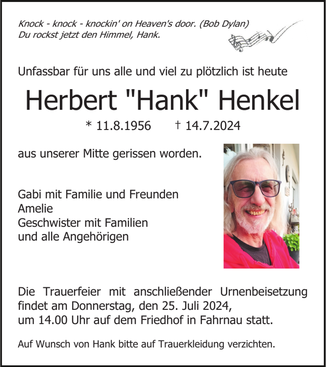 <p>Knock - knock - knockin' on Heaven's door. (Bob Dylan)<br />Du rockst jetzt den Himmel, Hank.</p><p>Unfassbar für uns alle und viel zu plötzlich ist heute</p><p>Herbert "Hank" Henkel<br />* 11.8.1956</p><p>† 14.7.2024</p><p>aus unserer Mitte gerissen worden.</p><p>Gabi mit Familie und Freunden<br />Amelie<br />Geschwister mit Familien<br />und alle Angehörigen</p><p>Die Trauerfeier mit anschließender Urnenbeisetzung<br />findet am Donnerstag, den 25. Juli 2024,<br />um 14.00 Uhr auf dem Friedhof in Fahrnau statt.<br />Auf Wunsch von Hank bitte auf Trauerkleidung verzichten.</p>