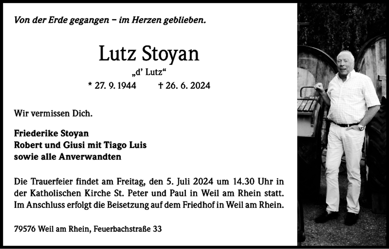 <p>Von der Erde gegangen – im Herzen geblieben.</p><p>Lutz Stoyan<br />„d’ Lutz“<br />* 27. 9. 1944<br />† 26. 6. 2024<br />Wir vermissen Dich.<br />Friederike Stoyan<br />Robert und Giusi mit Tiago Luis<br />sowie alle Anverwandten<br />Die Trauerfeier findet am Freitag, den 5. Juli 2024 um 14.30 Uhr in<br />der Katholischen Kirche St. Peter und Paul in Weil am Rhein statt.<br />Im Anschluss erfolgt die Beisetzung auf dem Friedhof in Weil am Rhein.<br />79576 Weil am Rhein, Feuerbachstraße 33</p>