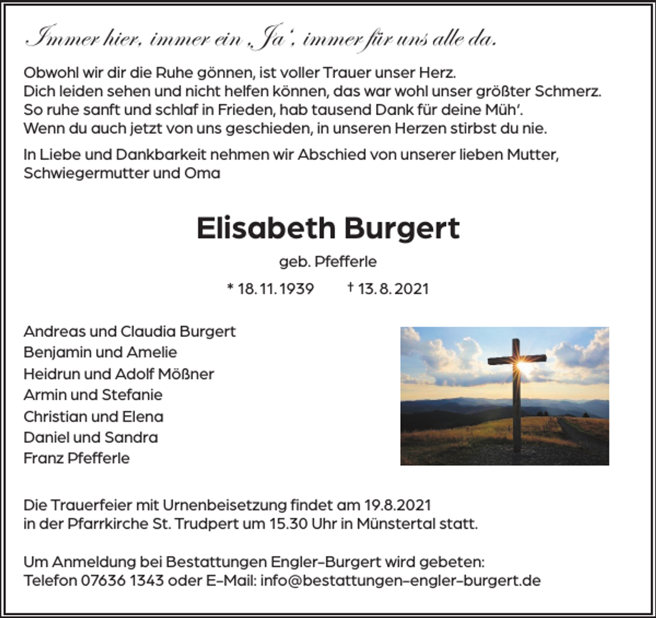 <p>Immer hier, immer ein ‚Ja‘, immer für uns alle da.<br />Obwohl wir dir die Ruhe gönnen, ist voller Trauer unser Herz.<br />Dich leiden sehen und nicht helfen können, das war wohl unser größter Schmerz.<br />So ruhe sanft und schlaf in Frieden, hab tausend Dank für deine Müh‘.<br />Wenn du auch jetzt von uns geschieden, in unseren Herzen stirbst du nie.<br />In Liebe und Dankbarkeit nehmen wir Abschied von unserer lieben Mutter,<br />Schwiegermutter und Oma</p><p>Elisabeth Burgert<br />geb. Pfefferle<br />* 18. 11. 1939 † 13. 8. 2021<br />Andreas und Claudia Burgert<br />Benjamin und Amelie<br />Heidrun und Adolf Mößner<br />Armin und Stefanie<br />Christian und Elena<br />Daniel und Sandra<br />Franz Pfefferle<br />Die Trauerfeier mit Urnenbeisetzung findet am 19.8.2021<br />in der Pfarrkirche St. Trudpert um 15.30 Uhr in Münstertal statt.<br />Um Anmeldung bei Bestattungen Engler-Burgert wird gebeten:<br />Telefon 07636 1343 oder E-Mail: info@bestattungen-engler-burgert.de</p>