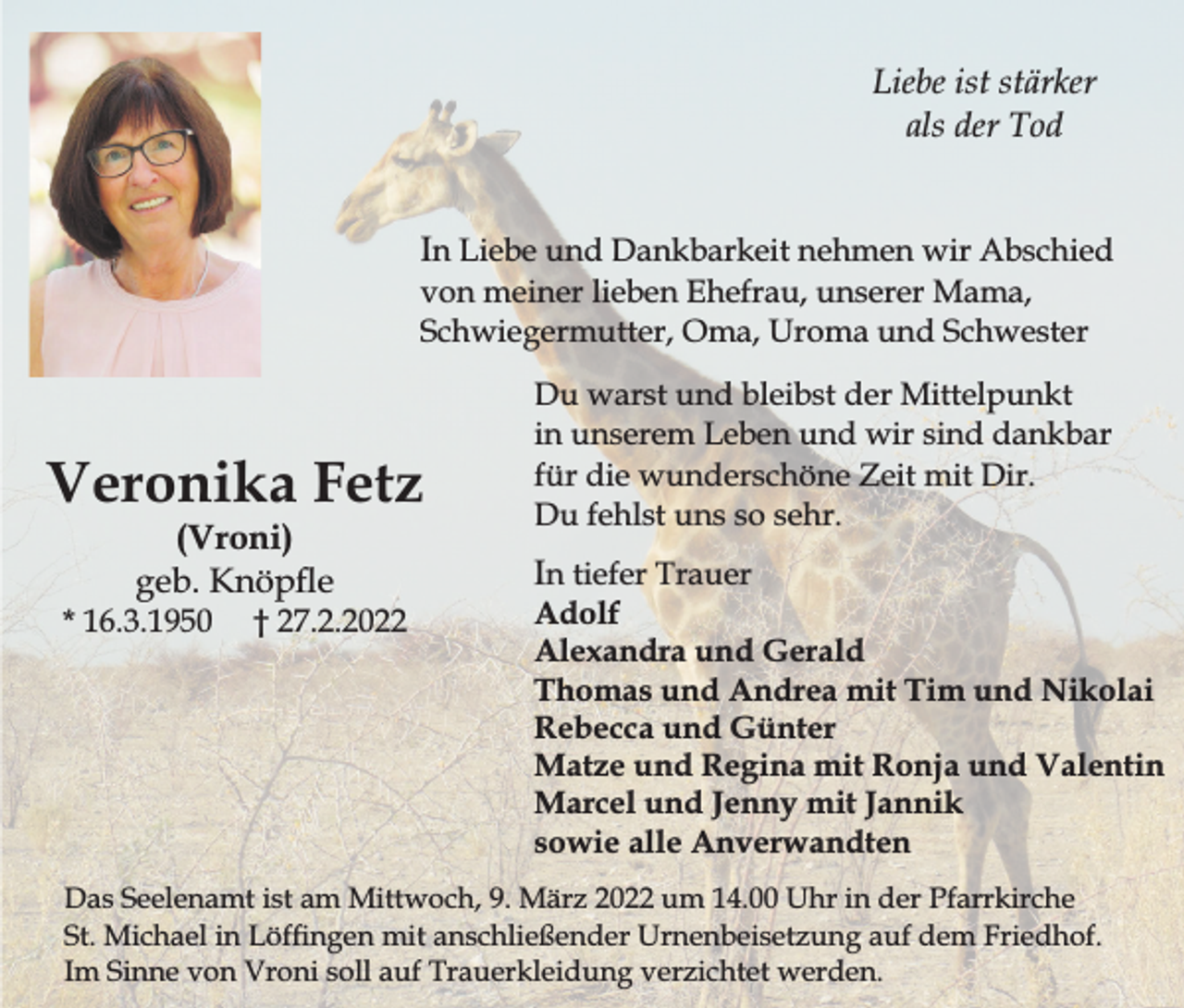 <p>Liebe ist stärker<br />als der Tod<br />In Liebe und Dankbarkeit nehmen wir Abschied<br />von meiner lieben Ehefrau, unserer Mama,<br />Schwiegermutter, Oma, Uroma und Schwester</p><p>Veronika Fetz<br />(Vroni)<br />geb. Knöpe</p><p>* 16.3.1950</p><p>† 27.2.2022</p><p>Du warst und bleibst der Mittelpunkt<br />in unserem Leben und wir sind dankbar<br />für die wunderschöne Zeit mit Dir.<br />Du fehlst uns so sehr.</p><p>In tiefer Trauer</p><p>Adolf<br />Alexandra und Gerald<br />Thomas und Andrea mit Tim und Nikolai<br />Rebecca und Günter<br />Matze und Regina mit Ronja und Valentin<br />Marcel und Jenny mit Jannik<br />sowie alle Anverwandten</p><p>Das Seelenamt ist am Mittwoch, 9. März 2022 um 14.00 Uhr in der Pfarrkirche<br />St. Michael in Löfngen mit anschließender Urnenbeisetzung auf dem Friedhof.<br />Im Sinne von Vroni soll auf Trauerkleidung verzichtet werden.</p>
