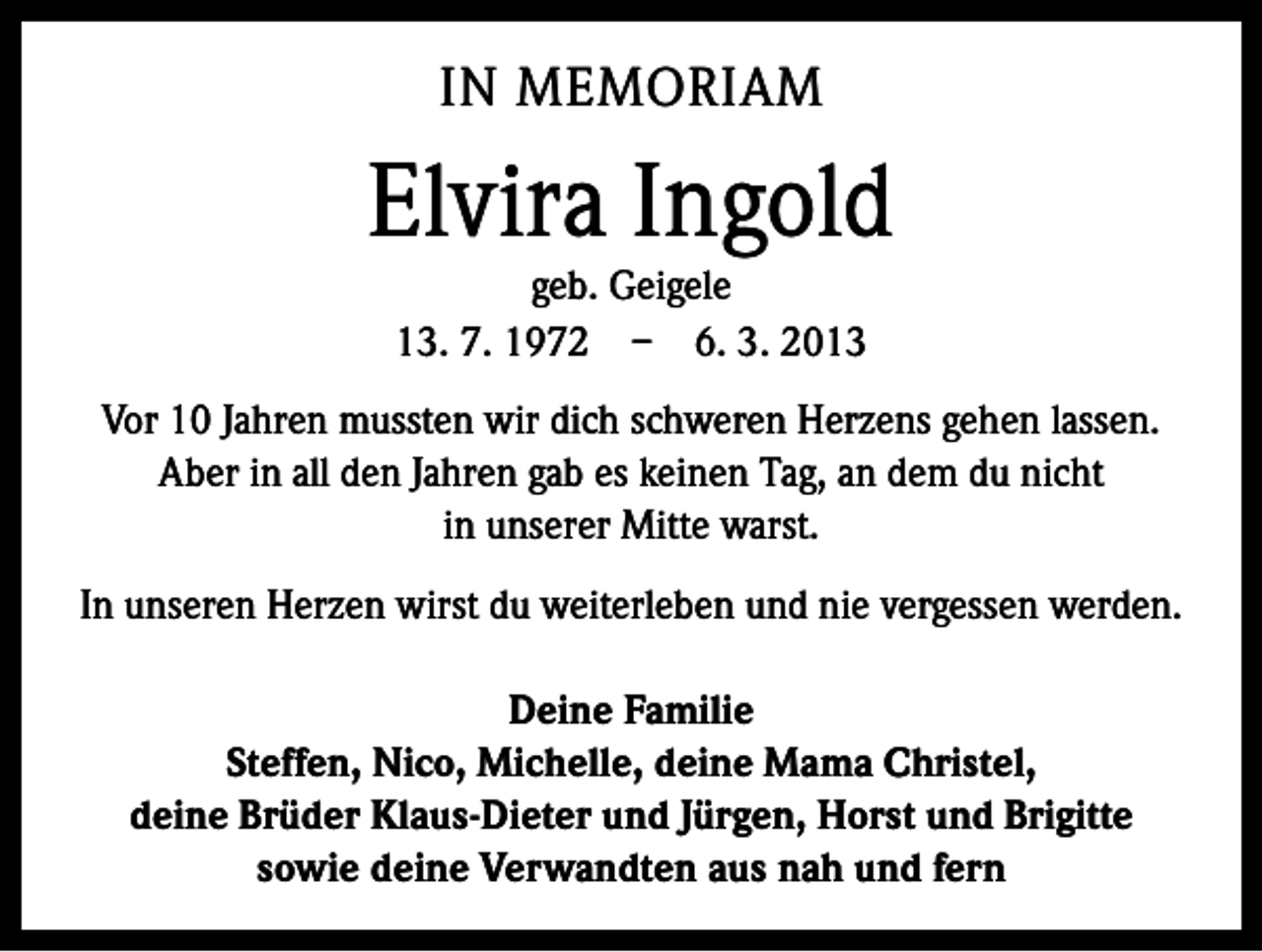 <p>IN MEMORIAM</p><p>Elvira Ingold<br />geb. Geigele<br />13. 7. 1972 – 6. 3. 2013</p><p>Vor 10 Jahren mussten wir dich schweren Herzens gehen lassen.<br />Aber in all den Jahren gab es keinen Tag, an dem du nicht<br />in unserer Mitte warst.<br />In unseren Herzen wirst du weiterleben und nie vergessen werden.<br />Deine Familie<br />Steffen, Nico, Michelle, deine Mama Christel,<br />deine Brüder Klaus-Dieter und Jürgen, Horst und Brigitte<br />sowie deine Verwandten aus nah und fern</p>